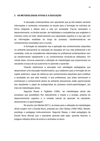 16
2 AS METODOLOGIAS ATIVAS E A EDUCAÇÃO
A educação contemporânea vem apontando que já não bastam somente
informações e conteúdos ministrados na escola para a formação do indivíduo de
forma integrada e efetiva para a vida em sociedade. Faz-se necessário o
desenvolvimento, no âmbito escolar, de habilidades e competências que englobem o
indivíduo como um todo, desenvolvendo sua capacidade cognitiva e o seu agir com
as informações recebidas ao longo do processo, transformando-as em
conhecimentos conectados com o mundo.
A formação do estudante visa a aplicação dos conhecimentos adquiridos
no ambiente educacional na resolução de situações em sua vida profissional e em
sociedade, onde as competências relacionadas ao profissional contemporâneo vem
se transformando rapidamente e os conhecimentos tornando-se defasados. Em
virtude disso, torna-se essencial a utilização de metodologias que proporcionem ao
estudante a busca de sua autonomia no aprender a aprender.
Visando reestruturar a educação com estratégias pedagógicas que
desenvolvam uma educação transformadora, que colaborem para a formação de um
sujeito autônomo, capaz de utilizar-se dos conhecimentos adquiridos para modificar
a sociedade em que está inserido, é que professores, que antes dominavam e
controlavam o conhecimento dentro do ambiente educacional, estão oportunizando
aos estudantes o papel de protagonistas do processo ensino-aprendizagem, por
meio de metodologias ativas.
Segundo Rosso e Taglieber (1992), ―as metodologias ativas são
processos que possibilitam fluir naturalmente o ímpeto e a energia, próprios do
desenvolvimento cognitivo e a vontade natural de aprender do estudante,
direcionando-o à aprendizagem‖.
De acordo com Berbel (2011), as bases para a utilização de metodologias
ativas surgem com a Escola Nova, proposta por John Dewey (1859-1952), filósofo,
psicólogo e pedagogo norte-americano. Segundo Dewey, o ideal pedagógico da
Escola Nova difunde que o estudante aprende pela ação, aprende fazendo, e
pregava métodos ativos de ensino e centrados no aluno.
 