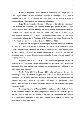 17
Rosso e Taglieber (1992) trazem a contribuição de Piaget para as
metodologias ativas, na obra intitulada Psicologia e Pedagogia (1980), onde o
psicólogo e filósofo faz a análise de novos métodos de ensino e indica a
necessidade de métodos ativos nos processos educativos.
Experiências realizadas há mais de 30 anos, no Canadá (em MacMaster)
e na Holanda (em Maastricht), em Escolas Médicas para países da África, Ásia e
América Latina, são exemplos exitosos de utilização das metodologias ativas na
formação de profissionais da área da saúde, em especial a metodologia
Aprendizagem Baseada em Problemas (Problem Based Learning - PBL). No Brasil,
a experiência na formação de Auxiliares de Enfermagem em Minas Gerais e no Rio
de Janeiro já vem ocorrendo há duas décadas (BERBEL, 1998).
A proposta de inserção de metodologias ativas na educação é tornar o
processo educativo mais dinâmico, atraente para os alunos e possibilitar novas
formas de desenvolver o processo de aprender, em que o estudante é protagonista
no seu processo de formação, sendo confrontado com experiências reais ou
simuladas, que vão exigir do mesmo a mobilização de seu potencial cognitivo à
busca de soluções.
Segundo Mitre et al. (2008, p. 2137) ―o estudante precisa assumir um
papel cada vez mais ativo, descondicionando-se da atitude de mero receptor de
conteúdos, buscando efetivamente conhecimentos relevantes aos problemas e aos
objetivos da aprendizagem‖.
Paulo Freire (2006) e Berbel (2011) são defensores do uso das
metodologias ativas. Ressaltam que, por meio destas, o estudante desenvolve sua
autonomia, isto é, passa de sujeito passivo e receptor, para um sujeito ativo que
aprende superando desafios, resolvendo problemas e construindo novos
conhecimentos a partir de experiências previamente adquiridas ao longo de sua vida
escolar ou social.
Segundo Clemente e Moreira (2014), o pedagogo e filósofo Paulo Freire
(1983) defende a utilização das metodologias ativas na educação de adultos quando
percebe que é a superação de desafios, a resolução de problemas e a construção
do conhecimento, ancorados a partir dos conhecimentos prévios do sujeito, que
impulsionam sua aprendizagem.
 