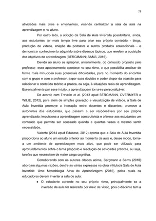 23
atividades mais úteis e envolventes, visando centralizar a sala de aula na
aprendizagem e no aluno.
Por outro lado, a adoção da Sala de Aula Invertida possibilitaria, ainda,
aos estudantes ter mais tempo livre para criar seu próprio conteúdo - blogs,
produção de vídeos, criação de podcasts e outros produtos educacionais - e
demonstrar conhecimento adquirido sobre diversos tópicos, que revelem a aquisição
dos objetivos de aprendizagem (BERGMANN; SAMS, 2016).
Devido ao aluno se apropriar, anteriormente, do conteúdo proposto pelo
professor, esse apoderamento acontece no seu ritmo, o que possibilita analisar de
forma mais minuciosa suas potenciais dificuldades, para no momento do encontro
com o grupo e com o professor, expor suas dúvidas e poder dispor da ocasião para
relacionar o conteúdo teórico a prática, ou seja, à situações reais de aprendizagem.
Essencialmente por esse intuito, a aprendizagem torna-se personalizável.
De acordo com Trevelin et al. (2013 apud BERGMANN, OVERMYER e
WILIE, 2012), para além de simples gravação e visualização de vídeos, a Sala de
Aula Invertida promove a interação entre docentes e discentes; promove a
autonomia dos estudantes, que passam a ser responsáveis por seu próprio
aprendizado; impulsiona a aprendizagem construtivista e oferece aos estudantes um
conteúdo que permite ser acessado quando e quantas vezes o mesmo sentir
necessidade.
Valente (2014 apud Educase, 2012) aponta que a Sala de Aula Invertida
proporciona ao aluno um estudo anterior ao momento da aula e, desse modo, torna-
a um ambiente de aprendizagem mais ativo, que pode ser utilizado para
aprofundamentos sobre o tema proposto e resolução de atividades práticas, ou seja,
tarefas que necessitem de maior carga cognitiva.
Corroborando com os autores citados acima, Bergmann e Sams (2016)
abordam algumas razões, dentre as várias expressas na obra intitulada Sala de Aula
Invertida: Uma Metodologia Ativa de Aprendizagem (2016), pelas quais os
educadores devem inverter a sala de aula:
● O estudante aprende no seu próprio ritmo, principalmente se a
inversão da aula for realizada por meio de vídeo, pois o discente tem a
 