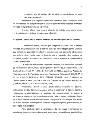 26
constatado que tal objetivo não foi adquirido, possibilita-se ao aluno
meios de recuperação.
Ressalta-se que a Aprendizagem para o Domínio não é um método novo;
foi popularizada por Benjamin Bloom e utilizado como referencial teórico do Modelo
Invertido de Aprendizagem para o Domínio.
A seguir, fala-se mais sobre a utilização do método como aporte teórico
do Modelo Invertido de Aprendizagem para o Domínio.
3.4 Aporte Teórico para o Modelo Invertido de Aprendizagem para o Domínio
O referencial teórico, utilizado por Bergmann e Sams, para o Modelo
Invertido de Aprendizagem para o Domínio surge da Aprendizagem para o Domínio,
que consiste na aquisição dos objetivos educacionais pelo estudante, obedecendo
seu próprio ritmo. Neste caso, o discente visa a aquisição dos objetivos de
aprendizagem não para realizar um determinado exame, mas por se responsabilizar
por seu aprendizado.
Os objetivos educacionais, seguindo o método, são alcançados por meio
da Taxonomia de Bloom, criada por Benjamin S. Bloom e seus colaboradores M. D.
Englehart, E. J. Furst, W. H. Hill e D. Krathwohl, em 1956, a pedido da Associação
Norte Americana de Psicologia (American Psycological Association) (FONSECA et
al., 2015; SCHNEIDER et al., 2013; FERRAZ; BELHOT, 2010). O objetivo era
discutir, definir e criar uma taxonomia dos objetivos de processos educacionais
(FERRAZ; BELHOT, 2010 apud LOMENA, 2006).
Inicialmente, Bloom e seus colaboradores dividiram os objetivos
instrucionais em três domínios: cognitivo, afetivo e psicomotor. O domínio cognitivo
relaciona-se a aprendizagem, a aquisição de conhecimentos; o afetivo, a
sentimentos e posturas; e o domínio psicomotor, relaciona-se a habilidades físicas
específicas. Dentre os domínios discorridos, o cognitivo é utilizado por educadores
do mundo inteiro na elaboração dos objetivos de aprendizagem e, principalmente, na
elaboração de avaliações.
Para colaborar com o aprendizado de um grupo heterogêneo de
estudantes, buscando a aprendizagem de todos, seria necessário que as estratégias
 