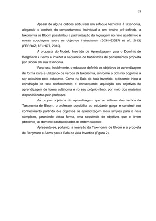 28
Apesar de alguns críticos atribuírem um enfoque tecnicista à taxonomia,
alegando o controle do comportamento individual a um ensino pré-definido, a
taxonomia de Bloom possibilitou a padronização da linguagem no meio acadêmico e
novas abordagens sobre os objetivos instrucionais (SCHNEIDER et al., 2013)
(FERRAZ; BELHOT, 2010).
A proposta do Modelo Invertido de Aprendizagem para o Domínio de
Bergmann e Sams é inverter a sequência de habilidades de pensamentos proposta
por Bloom em sua taxonomia.
Para isso, inicialmente, o educador definiria os objetivos de aprendizagem
de forma clara e utilizando os verbos da taxonomia, conforme o domínio cognitivo a
ser adquirido pelo estudante. Como na Sala de Aula Invertida, o discente inicia a
construção do seu conhecimento e, consequente, aquisição dos objetivos de
aprendizagem de forma autônoma e no seu próprio ritmo, por meio dos materiais
disponibilizados pelo professor.
Ao propor objetivos de aprendizagem que se utilizam dos verbos da
Taxonomia de Bloom, o professor possibilita ao estudante galgar e construir seu
conhecimento partindo dos objetivos de aprendizagem mais simples para o mais
complexo, garantindo dessa forma, uma sequência de objetivos que o levem
(discente) ao domínio das habilidades de ordem superior.
Apresenta-se, portanto, a inversão da Taxonomia de Bloom e a proposta
de Bergmann e Sams para a Sala de Aula Invertida (Figura 2).
 