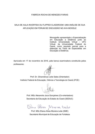 FABRÍCIA ROCHA DE MENEZES FARIAS
SALA DE AULA INVERTIDA OU FLIPPED CLASSROOM: UMA ANÁLISE DE SUA
APLICAÇÃO EM FÓRUM DE DISCUSSÃO NO AVA MOODLE
Monografia apresentada a Especialização
em Educação a Distância junto ao
Instituto Universidade Virtual - UFC
Virtual, da Universidade Federal do
Ceará, como requisito parcial para a
obtenção do Título de Especialista em
Educação a Distância.
Aprovada em 17 de novembro de 2016, pela banca examinadora constituída pelos
professores:
Prof. Dr. Gilvandenys Leite Sales (Orientador)
Instituto Federal de Educação, Ciência e Tecnologia do Ceará (IFCE)
Prof. MSc Alexandra Joca Gonçalves (Co-orientadora)
Secretaria de Educação do Estado do Ceará (SEDUC)
Prof. MSc Eliana Alves Moreira Leite (SME)
Secretaria Municipal de Educação de Fortaleza
 