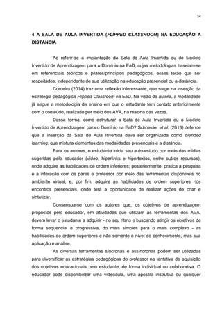 34
4 A SALA DE AULA INVERTIDA (FLIPPED CLASSROOM) NA EDUCAÇÃO A
DISTÂNCIA
Ao referir-se a implantação da Sala de Aula Invertida ou do Modelo
Invertido de Aprendizagem para o Domínio na EaD, cujas metodologias baseiam-se
em referenciais teóricos e pilares/princípios pedagógicos, esses terão que ser
respeitados, independente de sua utilização na educação presencial ou a distância.
Cordeiro (2014) traz uma reflexão interessante, que surge na inserção da
estratégia pedagógica Flipped Classroom na EaD. Na visão da autora, a modalidade
já segue a metodologia de ensino em que o estudante tem contato anteriormente
com o conteúdo, realizado por meio dos AVA, na maioria das vezes.
Dessa forma, como estruturar a Sala de Aula Invertida ou o Modelo
Invertido de Aprendizagem para o Domínio na EaD? Schneider et al. (2013) defende
que a inserção da Sala de Aula Invertida deve ser organizada como blended
learning, que mistura elementos das modalidades presenciais e a distância.
Para os autores, o estudante inicia seu auto-estudo por meio das mídias
sugeridas pelo educador (vídeo, hiperlinks e hipertextos, entre outros recursos),
onde adquire as habilidades de ordem inferiores; posteriormente, pratica a pesquisa
e a interação com os pares e professor por meio das ferramentas disponíveis no
ambiente virtual; e, por fim, adquire as habilidades de ordem superiores nos
encontros presenciais, onde terá a oportunidade de realizar ações de criar e
sintetizar.
Consensua-se com os autores que, os objetivos de aprendizagem
propostos pelo educador, em atividades que utilizam as ferramentas dos AVA,
devem levar o estudante a adquirir - no seu ritmo e buscando atingir os objetivos de
forma sequencial e progressiva, do mais simples para o mais complexo - as
habilidades de ordem superiores e não somente o nível de conhecimento, mas sua
aplicação e análise.
As diversas ferramentas síncronas e assíncronas podem ser utilizadas
para diversificar as estratégias pedagógicas do professor na tentativa de aquisição
dos objetivos educacionais pelo estudante, de forma individual ou colaborativa. O
educador pode disponibilizar uma vídeoaula, uma apostila instrutiva ou qualquer
 
