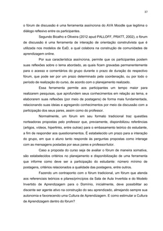 37
o fórum de discussão é uma ferramenta assíncrona do AVA Moodle que legitima o
diálogo reflexivo entre os participantes.
Segundo Bicalho e Oliveira (2012 apud PALLOFF, PRATT, 2002), o fórum
de discussão é uma ferramenta de interação de orientação construtivista que é
utilizada nos modelos de EaD, a qual colabora na construção de comunidades de
aprendizagem online.
Por sua característica assíncrona, permite que os participantes postem
suas reflexões sobre o tema abordado, as quais ficam gravadas permanentemente
para o acesso e comentários do grupo durante o prazo de duração do respectivo
fórum, que pode ser por um prazo determinado pela coordenação, ou por todo o
período de realização do curso, de acordo com o planejamento realizado.
Essa ferramenta permite aos participantes um tempo maior para
realizarem pesquisas, que aprofundem seus conhecimentos em relação ao tema, e
elaborarem suas reflexões (por meio de postagens) de forma mais fundamentada,
relacionando suas ideias e agregando conhecimentos por meio da discussão com a
participação dos seus pares, assim como do professor.
Normalmente, um fórum em seu formato tradicional traz questões
norteadoras propostas pelo professor que, previamente, disponibilizou referências
(artigos, vídeos, hiperlinks, entre outras) para o embasamento teórico do estudante,
a fim de responder aos questionamentos. É estabelecido um prazo para a interação
do grupo, em que o aluno tanto responde às perguntas propostas como interage
com as mensagens postadas por seus pares e professor/tutor.
Caso a proposta do curso seja de avaliar o fórum de maneira somativa,
são estabelecidos critérios no planejamento e disponibilização de uma ferramenta
que informe como deve ser a participação do estudante: número mínimo de
postagens, critérios relacionados a qualidade das postagens, entre outros.
Fazendo um contraponto com o fórum tradicional, um fórum que atenda
aos referenciais teóricos e pilares/princípios da Sala de Aula Invertida e do Modelo
Invertido de Aprendizagem para o Domínio, inicialmente, deve possibilitar ao
discente ser agente ativo na construção do seu aprendizado, almejando sempre sua
autonomia e favorecendo uma Cultura de Aprendizagem. E como estimular a Cultura
de Aprendizagem dentro do fórum?
 