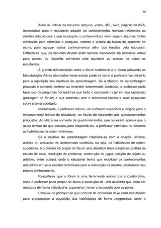 38
Além de indicar os recursos (arquivo, vídeo, URL, livro, página) no AVA,
necessários para o estudante adquirir os conhecimentos teóricos referentes ao
objetivo educacional a que se propõe, o professor/tutor deve sugerir algumas fontes
confiáveis para estimular a pesquisa, criando a cultura da busca do aprender no
aluno, para agregar outros conhecimentos além dos trazidos pelo educador.
Enfatiza-se que, os recursos devem estar sempre disponíveis no ambiente virtual
para acesso do discente, primando pela equidade ao acesso de todos os
estudantes.
A grande diferenciação entre o fórum tradicional e o fórum utilizando as
Metodologias Ativas abordadas neste estudo parte de como o professor vai utilizá-lo
para a aquisição dos objetivos de aprendizagem. Se o objetivo de aprendizagem
proposto é somente lembrar ou entender determinado conteúdo, o professor pode
fazer uso de perguntas norteadoras que farão o estudante trazer em sua exposição
(postagem no fórum) o que aprendeu com o referencial teórico e suas pesquisas
sobre o tema abordado.
Inicialmente, o professor indicou um conteúdo específico e dirigido para o
embasamento teórico do estudante, no intuito de responder aos questionamentos
propostos. Ao utilizar-se somente de questionamentos, que necessita apenas que o
aluno lembre do que estudou para respondê-los, o professor estimulou no discente
as habilidades de ordem inferiores.
Se o objetivo de aprendizagem relaciona-se com a criação, síntese,
análise ou aplicação de determinado conteúdo, ou seja, as habilidades de ordem
superiores, o professor irá propor no fórum uma atividade mais complexa (análise de
estudo de caso, resolução de problema, construção de jogos, criação de objeto ou
artefato, entre outras), onde o estudante tenha que mobilizar os conhecimentos
adquiridos em seus estudos individuais para a realização da mesma, produzindo seu
próprio conhecimento.
Ressalta-se que o fórum é uma ferramenta assíncrona e colaborativa,
onde o professor pode propor ao aluno a execução de uma atividade que pode ser
realizada de forma individual e, a posteriori, haver a discussão com os pares.
Parte-se do princípio de que o fórum de discussão deve estar estruturado
para proporcionar a aquisição das habilidades de forma progressiva, onde o
 