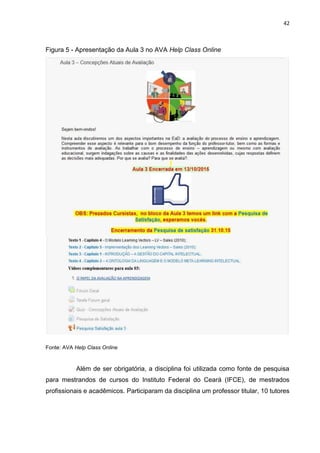 42
Figura 5 - Apresentação da Aula 3 no AVA Help Class Online
Fonte: AVA Help Class Online
Além de ser obrigatória, a disciplina foi utilizada como fonte de pesquisa
para mestrandos de cursos do Instituto Federal do Ceará (IFCE), de mestrados
profissionais e acadêmicos. Participaram da disciplina um professor titular, 10 tutores
 