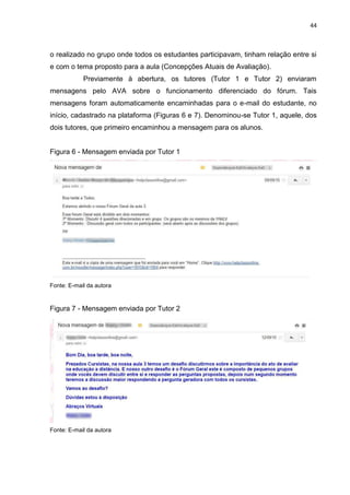 44
o realizado no grupo onde todos os estudantes participavam, tinham relação entre si
e com o tema proposto para a aula (Concepções Atuais de Avaliação).
Previamente à abertura, os tutores (Tutor 1 e Tutor 2) enviaram
mensagens pelo AVA sobre o funcionamento diferenciado do fórum. Tais
mensagens foram automaticamente encaminhadas para o e-mail do estudante, no
início, cadastrado na plataforma (Figuras 6 e 7). Denominou-se Tutor 1, aquele, dos
dois tutores, que primeiro encaminhou a mensagem para os alunos.
Figura 6 - Mensagem enviada por Tutor 1
Fonte: E-mail da autora
Figura 7 - Mensagem enviada por Tutor 2
Fonte: E-mail da autora
 