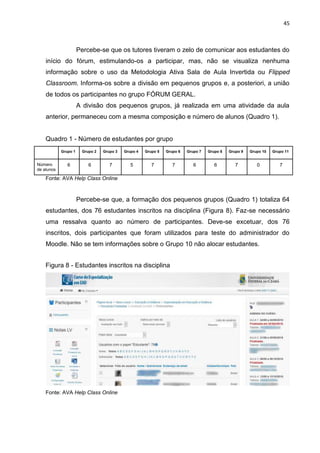 45
Percebe-se que os tutores tiveram o zelo de comunicar aos estudantes do
início do fórum, estimulando-os a participar, mas, não se visualiza nenhuma
informação sobre o uso da Metodologia Ativa Sala de Aula Invertida ou Flipped
Classroom. Informa-os sobre a divisão em pequenos grupos e, a posteriori, a união
de todos os participantes no grupo FÓRUM GERAL.
A divisão dos pequenos grupos, já realizada em uma atividade da aula
anterior, permaneceu com a mesma composição e número de alunos (Quadro 1).
Quadro 1 - Número de estudantes por grupo
Grupo 1 Grupo 2 Grupo 3 Grupo 4 Grupo 5 Grupo 6 Grupo 7 Grupo 8 Grupo 9 Grupo 10 Grupo 11
Número
de alunos
6 6 7 5 7 7 6 6 7 0 7
Fonte: AVA Help Class Online
Percebe-se que, a formação dos pequenos grupos (Quadro 1) totaliza 64
estudantes, dos 76 estudantes inscritos na disciplina (Figura 8). Faz-se necessário
uma ressalva quanto ao número de participantes. Deve-se excetuar, dos 76
inscritos, dois participantes que foram utilizados para teste do administrador do
Moodle. Não se tem informações sobre o Grupo 10 não alocar estudantes.
Figura 8 - Estudantes inscritos na disciplina
Fonte: AVA Help Class Online
 