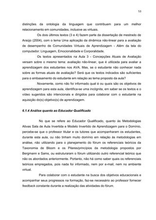 53
distinções da ontologia da linguagem que contribuem para um melhor
relacionamento em comunidades, inclusive as virtuais.
Os dois últimos textos (3 e 4) fazem parte da dissertação de mestrado de
Araújo (2004), com o tema Uma aplicação da dinâmica não-linear para a avaliação
de desempenho de Comunidades Virtuais de Aprendizagem - Além da tela do
computador: Linguagem, Emocionalidade e Corporalidade.
Os textos apresentados na Aula 3 - Concepções Atuais de Avaliação
versam sobre o mesmo tema: avaliação não-linear, que é utilizada para avaliar a
aprendizagem dos estudantes nos AVA. Mas, se o estudante não conhecer nada
sobre as formas atuais de avaliação? Será que os textos indicados são suficientes
para o embasamento do estudante em relação ao tema proposto da aula?
Novamente, como não foi informado qual é ou quais são os objetivos de
aprendizagem para esta aula, identifica-se uma incógnita, em saber se os textos e o
vídeo sugeridos são intencionais e dirigidos para colaborar com o estudante na
aquisição do(s) objetivo(s) de aprendizagem.
6.1.4 Análise quanto ao Educador Qualificado
No que se refere ao Educador Qualificado, quanto às Metodologias
Ativas Sala de Aula Invertida e Modelo Invertido de Aprendizagem para o Domínio,
percebe-se que o professor titular e os tutores que acompanharam os estudantes,
durante esta aula, ou não tinham muito domínio em relação às metodologias em
análise, não utilizando para o planejamento do fórum os referenciais teóricos da
Taxonomia de Bloom e os Pilares/princípios da metodologia propostos por
Bergmann e Sams, ou estruturaram o fórum utilizando outro referencial teórico que
não os abordados anteriormente. Portanto, não há como saber quais os referenciais
teóricos empregados, pois nada foi informado, nem por e-mail, nem no ambiente
virtual.
Para colaborar com o estudante na busca dos objetivos educacionais e
acompanhar seus progressos na formação, faz-se necessário ao professor fornecer
feedback constante durante a realização das atividades do fórum.
 