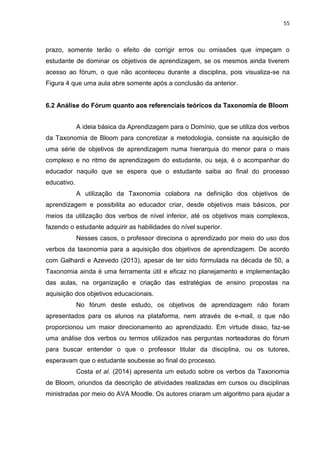 55
prazo, somente terão o efeito de corrigir erros ou omissões que impeçam o
estudante de dominar os objetivos de aprendizagem, se os mesmos ainda tiverem
acesso ao fórum, o que não aconteceu durante a disciplina, pois visualiza-se na
Figura 4 que uma aula abre somente após a conclusão da anterior.
6.2 Análise do Fórum quanto aos referenciais teóricos da Taxonomia de Bloom
A ideia básica da Aprendizagem para o Domínio, que se utiliza dos verbos
da Taxonomia de Bloom para concretizar a metodologia, consiste na aquisição de
uma série de objetivos de aprendizagem numa hierarquia do menor para o mais
complexo e no ritmo de aprendizagem do estudante, ou seja, é o acompanhar do
educador naquilo que se espera que o estudante saiba ao final do processo
educativo.
A utilização da Taxonomia colabora na definição dos objetivos de
aprendizagem e possibilita ao educador criar, desde objetivos mais básicos, por
meios da utilização dos verbos de nível inferior, até os objetivos mais complexos,
fazendo o estudante adquirir as habilidades do nível superior.
Nesses casos, o professor direciona o aprendizado por meio do uso dos
verbos da taxonomia para a aquisição dos objetivos de aprendizagem. De acordo
com Galhardi e Azevedo (2013), apesar de ter sido formulada na década de 50, a
Taxonomia ainda é uma ferramenta útil e eficaz no planejamento e implementação
das aulas, na organização e criação das estratégias de ensino propostas na
aquisição dos objetivos educacionais.
No fórum deste estudo, os objetivos de aprendizagem não foram
apresentados para os alunos na plataforma, nem através de e-mail, o que não
proporcionou um maior direcionamento ao aprendizado. Em virtude disso, faz-se
uma análise dos verbos ou termos utilizados nas perguntas norteadoras do fórum
para buscar entender o que o professor titular da disciplina, ou os tutores,
esperavam que o estudante soubesse ao final do processo.
Costa et al. (2014) apresenta um estudo sobre os verbos da Taxonomia
de Bloom, oriundos da descrição de atividades realizadas em cursos ou disciplinas
ministradas por meio do AVA Moodle. Os autores criaram um algoritmo para ajudar a
 
