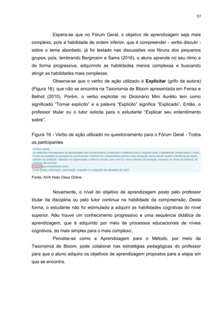 57
Espera-se que no Fórum Geral, o objetivo de aprendizagem seja mais
complexo, pois a habilidade de ordem inferior, que é compreender - verbo discutir -
sobre o tema abordado, já foi testado nas discussões nos fóruns dos pequenos
grupos, pois, lembrando Bergmann e Sams (2016), o aluno aprende no seu ritmo e
de forma progressiva, adquirindo as habilidades menos complexas e buscando
atingir as habilidades mais complexas.
Observa-se que o verbo de ação utilizado é Explicitar (grifo da autora)
(Figura 16), que não se encontra na Taxonomia de Bloom apresentada em Ferraz e
Belhot (2010). Porém, o verbo explicitar no Dicionário Mini Aurélio tem como
significado ―Tornar explícito‖ e a palavra ―Explícito‖ significa ―Explicado‖. Então, o
professor titular ou o tutor solicita para o estudante ―Explicar seu entendimento
sobre‖.
Figura 16 - Verbo de ação utilizado no questionamento para o Fórum Geral - Todos
os participantes
Fonte: AVA Help Class Online
Novamente, o nível do objetivo de aprendizagem posto pelo professor
titular da disciplina ou pelo tutor continua na habilidade da compreensão. Desta
forma, o estudante não foi estimulado a adquirir as habilidades cognitivas do nível
superior. Não houve um conhecimento progressivo e uma sequência didática de
aprendizagem, que é adquirido por meio de processos educacionais de níveis
cognitivos, do mais simples para o mais complexo.
Percebe-se como a Aprendizagem para o Método, por meio da
Taxonomia de Bloom, pode colaborar nas estratégias pedagógicas do professor
para que o aluno adquira os objetivos de aprendizagem propostos para a etapa em
que se encontra.
 
