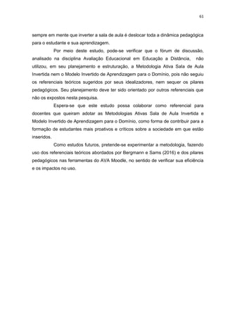 61
sempre em mente que inverter a sala de aula é deslocar toda a dinâmica pedagógica
para o estudante e sua aprendizagem.
Por meio deste estudo, pode-se verificar que o fórum de discussão,
analisado na disciplina Avaliação Educacional em Educação a Distância, não
utilizou, em seu planejamento e estruturação, a Metodologia Ativa Sala de Aula
Invertida nem o Modelo Invertido de Aprendizagem para o Domínio, pois não seguiu
os referenciais teóricos sugeridos por seus idealizadores, nem sequer os pilares
pedagógicos. Seu planejamento deve ter sido orientado por outros referenciais que
não os expostos nesta pesquisa.
Espera-se que este estudo possa colaborar como referencial para
docentes que queiram adotar as Metodologias Ativas Sala de Aula Invertida e
Modelo Invertido de Aprendizagem para o Domínio, como forma de contribuir para a
formação de estudantes mais proativos e críticos sobre a sociedade em que estão
inseridos.
Como estudos futuros, pretende-se experimentar a metodologia, fazendo
uso dos referenciais teóricos abordados por Bergmann e Sams (2016) e dos pilares
pedagógicos nas ferramentas do AVA Moodle, no sentido de verificar sua eficiência
e os impactos no uso.
 