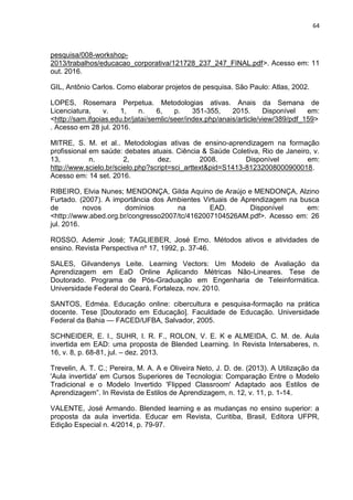 64
pesquisa/008-workshop-
2013/trabalhos/educacao_corporativa/121728_237_247_FINAL.pdf>. Acesso em: 11
out. 2016.
GIL, Antônio Carlos. Como elaborar projetos de pesquisa. São Paulo: Atlas, 2002.
LOPES, Rosemara Perpetua. Metodologias ativas. Anais da Semana de
Licenciatura, v. 1, n. 6, p. 351-355, 2015. Disponível em:
<http://sam.ifgoias.edu.br/jatai/semlic/seer/index.php/anais/article/view/389/pdf_159>
. Acesso em 28 jul. 2016.
MITRE, S. M. et al.. Metodologias ativas de ensino-aprendizagem na formação
profissional em saúde: debates atuais. Ciência & Saúde Coletiva, Rio de Janeiro, v.
13, n. 2, dez. 2008. Disponível em:
http://www.scielo.br/scielo.php?script=sci_arttext&pid=S1413-81232008000900018.
Acesso em: 14 set. 2016.
RIBEIRO, Elvia Nunes; MENDONÇA, Gilda Aquino de Araújo e MENDONÇA, Alzino
Furtado. (2007). A importância dos Ambientes Virtuais de Aprendizagem na busca
de novos domínios na EAD. Disponível em:
<http://www.abed.org.br/congresso2007/tc/4162007104526AM.pdf>. Acesso em: 26
jul. 2016.
ROSSO, Ademir José; TAGLIEBER, José Erno. Métodos ativos e atividades de
ensino. Revista Perspectiva nº 17, 1992, p. 37-46.
SALES, Gilvandenys Leite. Learning Vectors: Um Modelo de Avaliação da
Aprendizagem em EaD Online Aplicando Métricas Não-Lineares. Tese de
Doutorado. Programa de Pós-Graduação em Engenharia de Teleinformática.
Universidade Federal do Ceará, Fortaleza, nov. 2010.
SANTOS, Edméa. Educação online: cibercultura e pesquisa-formação na prática
docente. Tese [Doutorado em Educação]. Faculdade de Educação. Universidade
Federal da Bahia — FACED/UFBA, Salvador, 2005.
SCHNEIDER, E. I., SUHR, I. R. F., ROLON, V. E. K e ALMEIDA, C. M. de. Aula
invertida em EAD: uma proposta de Blended Learning. In Revista Intersaberes, n.
16, v. 8, p. 68-81, jul. – dez. 2013.
Trevelin, A. T. C.; Pereira, M. A. A e Oliveira Neto, J. D. de. (2013). A Utilização da
'Aula invertida' em Cursos Superiores de Tecnologia: Comparação Entre o Modelo
Tradicional e o Modelo Invertido 'Flipped Classroom' Adaptado aos Estilos de
Aprendizagem‖. In Revista de Estilos de Aprendizagem, n. 12, v. 11, p. 1-14.
VALENTE, José Armando. Blended learning e as mudanças no ensino superior: a
proposta da aula invertida. Educar em Revista, Curitiba, Brasil, Editora UFPR,
Edição Especial n. 4/2014, p. 79-97.
 