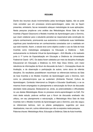 RESUMO
Diante dos recursos atuais incrementados pelas tecnologias digitais, não se pode
mais conceber que em processos ensino-aprendizagem, estes não se façam
presentes, entretanto, faz-se necessário adequar metodologias às suas aplicações.
Nesta pesquisa propõe-se uma análise das Metodologias Ativas Sala de Aula
Invertida (Flipped Classroom) e Modelo Invertido de Aprendizagem para o Domínio,
que visam colaborar para o estudante perceber-se responsável pela construção do
próprio conhecimento, promovendo sua autonomia e mobilizando suas habilidades
cognitivas para transformá-las em conhecimentos conectados com a realidade em
que está inserido. Assim, o estudo teve como objetivo avaliar o uso da Sala de Aula
Invertida como metodologia pedagógica na Educação a Distância - EaD,
exclusivamente no Ambiente Virtual de Aprendizagem - AVA Moodle, e foi realizado
junto à 1ª turma da Especialização em Educação a Distância da Universidade
Federal do Ceará - UFC. Os dados foram coletados por meio da disciplina Avaliação
Educacional em Educação a Distância no AVA Help Class Online, com maior
relevância às informações do fórum de discussão da Aula 3 - Concepções Atuais de
Avaliação, e da observação e participação da autora, como aluna da referida
disciplina. Os resultados possibilitaram reconhecer os referenciais teóricos da Sala
de Aula Invertida e do Modelo Invertido de Aprendizagem para o Domínio, bem
como os pilares/princípios que as sustentam (Ambiente Flexível, Cultura de
Aprendizagem, Conteúdo Intencional ou Dirigido e Educador Qualificado), e se os
mesmos foram empregados no planejamento e estruturação do fórum de discussão
abordado nesta pesquisa. Destacaram-se, ainda, as potencialidades e dificuldades
no uso destas Metodologias Ativas no processo ensino-aprendizagem na EaD. Por
meio deste estudo, pode-se verificar que o fórum de discussão analisado não
utilizou, em seu planejamento e estruturação, a Metodologia Ativa Sala de Aula
Invertida nem o Modelo Invertido de Aprendizagem para o Domínio, pois não seguiu
os referenciais teóricos, nem os pilares pedagógicos, sugeridos por seus
idealizadores, mas sim, outros referenciais que não os expostos nesta pesquisa.
Palavras-chaves: Metodologia Ativa; Educação a Distância; Sala de Aula Invertida.
 