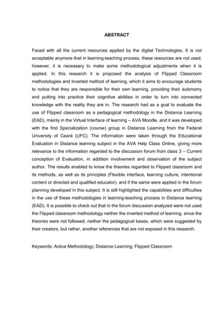 ABSTRACT
Faced with all the current resources applied by the digital Technologies, It is not
acceptable anymore that in learning-teaching process, these resources are not used,
however, it is necessary to make some methodological adjustments when it is
applied. In this research it is proposed the analysis of Flipped Classroom
methodologies and Inverted method of learning, which it aims to encourage students
to notice that they are responsible for their own learning, providing their autonomy
and putting into practice their cognitive abilities in order to turn into connected
knowledge with the reality they are in. The research had as a goal to evaluate the
use of Flipped classroom as a pedagogical methodology in the Distance Learning
(EAD), mainly in the Virtual Interface of learning – AVA Moodle, and it was developed
with the first Specialization (course) group in Distance Learning from the Federal
University of Ceará (UFC). The information were taken through the Educational
Evaluation in Distance learning subject in the AVA Help Class Online, giving more
relevance to the information regarded to the discussion forum from class 3 – Current
conception of Evaluation, in addition involvement and observation of the subject
author. The results enabled to know the theories regarded to Flipped classroom and
its methods, as well as its principles (Flexible interface, learning culture, intentional
content or directed and qualified educator), and if the same were applied in the forum
planning developed in this subject. It is still highlighted the capabilities and difficulties
in the use of these methodologies in learning-teaching process in Distance learning
(EAD). It is possible to check out that in the forum discussion analyzed were not used
the Flipped classroom methodology neither the inverted method of learning, since the
theories were not followed, neither the pedagogical bases, which were suggested by
their creators, but rather, another references that are not exposed in this research.
Keywords: Active Methodology; Distance Learning; Flipped Classroom
 