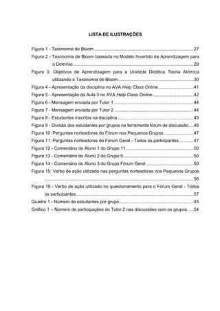 LISTA DE ILUSTRAÇÕES
Figura 1 - Taxonomia de Bloom ................................................................................27
Figura 2 - Taxonomia de Bloom baseada no Modelo Invertido de Aprendizagem para
o Domínio.................................................................................................29
Figura 3: Objetivos de Aprendizagem para a Unidade Didática Teoria Atômica
utilizando a Taxonomia de Bloom.............................................................30
Figura 4 - Apresentação da disciplina no AVA Help Class Online.............................41
Figura 5 - Apresentação da Aula 3 no AVA Help Class Online .................................42
Figura 6 - Mensagem enviada por Tutor 1 ................................................................44
Figura 7 - Mensagem enviada por Tutor 2 ................................................................44
Figura 8 - Estudantes inscritos na disciplina .............................................................45
Figura 9 - Divisão dos estudantes por grupos na ferramenta fórum de discussão....46
Figura 10: Perguntas norteadoras do Fórum nos Pequenos Grupos........................47
Figura 11: Perguntas norteadoras do Fórum Geral - Todos os participantes............47
Figura 12 - Comentário do Aluno 1 do Grupo 11.......................................................50
Figura 13 - Comentário do Aluno 2 do Grupo 9.........................................................50
Figura 14 - Comentário do Aluno 3 do Grupo Fórum Geral ......................................50
Figura 15: Verbo de ação utilizado nas perguntas norteadoras nos Pequenos Grupos
........................................................................................................................56
Figura 16 - Verbo de ação utilizado no questionamento para o Fórum Geral - Todos
os participantes...............................................................................................57
Quadro 1 - Número de estudantes por grupo............................................................45
Gráfico 1 – Número de participações do Tutor 2 nas discussões com os grupos.....54
 