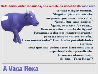 A Vaca Roxa
Seth Godin, autor renomado, nos remete ao conceito da vaca roxa. 
A vaca é lugar comum. 
Ninguém pára na estrada 
ao passar por uma vaca e diz, 
“Nossa! Que vaca bonita!”
Agora, se a vaca for roxa… 
Bem aí a estória muda de ﬁgura! 
Passamos a dar um caráter marcante 
para a vaca que vai ser notado. 
E em nossas aulas? Com tantas
possibilidades digitais, 
será que não poderíamos fazer com que a
experiência de aprendizado 
de nossos alunos fosse 
do tipo “Vaca Roxa”?
 