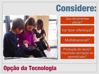 Opção da Tecnologia
Produção do aluno?
Expansão/recriação do
aprendizado?


Vai fazer diferença?




Que ferramentas
utilizar?




Multidirecional?


Considere:
http://www.flickr.com/photos/56155476@N08/6660073135
 