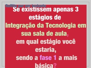 Se existissem apenas 3
estágios de 
Integração da Tecnologia em 
sua sala de aula, 
em qual estágio você estaria,
sendo a fase 1 a mais
básica?
Reﬂita por um instante
 