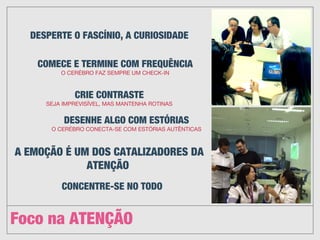 Foco na ATENÇÃO
DESPERTE O FASCÍNIO, A CURIOSIDADE
COMECE E TERMINE COM FREQUÊNCIA
O CERÉBRO FAZ SEMPRE UM CHECK-IN
CRIE CONTRASTE
SEJA IMPREVISÍVEL, MAS MANTENHA ROTINAS
DESENHE ALGO COM ESTÓRIAS
O CERÉBRO CONECTA-SE COM ESTÓRIAS AUTÊNTICAS
A EMOÇÃO É UM DOS CATALIZADORES DA
ATENÇÃO 
CONCENTRE-SE NO TODO
 
