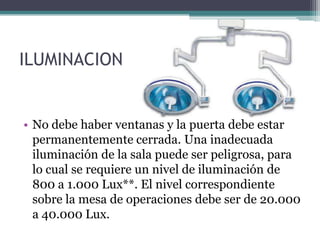 ILUMINACION


• No debe haber ventanas y la puerta debe estar
  permanentemente cerrada. Una inadecuada
  iluminación de la sala puede ser peligrosa, para
  lo cual se requiere un nivel de iluminación de
  800 a 1.000 Lux**. El nivel correspondiente
  sobre la mesa de operaciones debe ser de 20.000
  a 40.000 Lux.
 