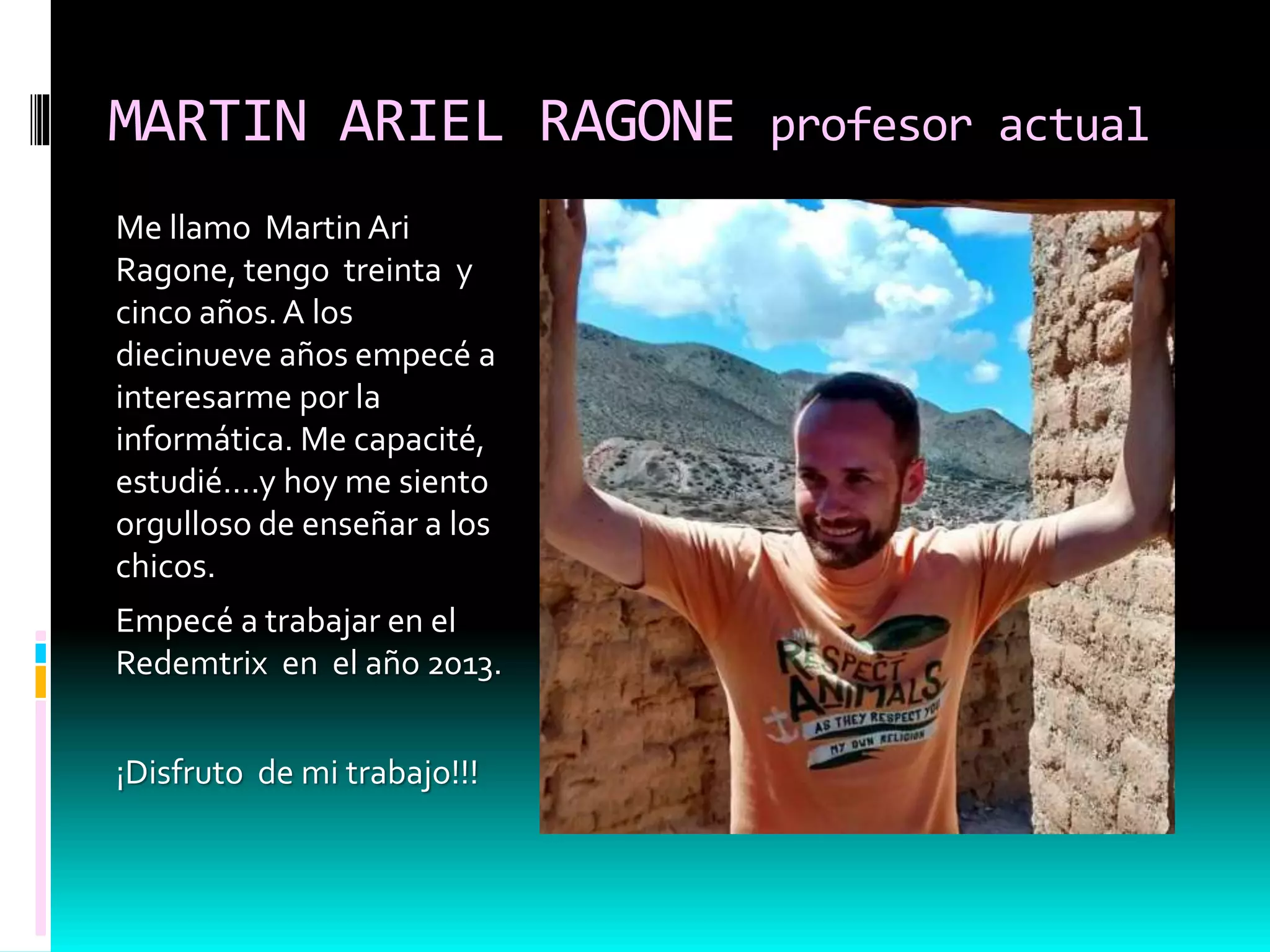 MARTIN ARIEL RAGONE profesor actual
Me llamo Martin Ari
Ragone, tengo treinta y
cinco años.A los
diecinueve años empecé a
interesarme por la
informática. Me capacité,
estudié….y hoy me siento
orgulloso de enseñar a los
chicos.
Empecé a trabajar en el
Redemtrix en el año 2013.
¡Disfruto de mi trabajo!!!
 
