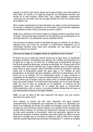 gracias a su forma sea menos densa que el agua líquida y por tanto puede el 
hielo flotar. En cuanto a la segunda pregunta, los estudiantes tendrían que 
pensar en la vida acuática, climas fríos, ríos y lagos helados, cuestionarse 
¿qué pasa con los seres vivos de una lago ubicado en clima frío cuando estos 
se congelan? etc. 
Pero nuestra característica de clima templado nos aleja un tanto de situaciones 
de ese tipo y podríamos ayudarles con una lectura, que les permite replantear 
sus hipótesis en base a ella y aumentar su acervo cultural. 
A.19. Lee y reflexiona ¿Por qué los lagos se congelan desde la superficie hacia 
el fondo? ¿Encuentras algún parecido con las hipótesis que te planteaste en la 
actividad anterior? ¿Te plantearías nuevas hipótesis ahora? 
Con la lectura se afianza sobre la densidad del agua en relación con el hielo y 
además como una forma de consultar el conocimiento establecido por la 
comunidad científica como base para contrastar con sus ideas, para que 
puedan forjarse una opinión. 
¿Por qué los lagos se congelan desde la superficie hacia el fondo? 
El hecho de que el hielo sea menos denso que el agua tiene un significado 
ecológico profundo. Considérese, por ejemplo, los cambios de temperatura en 
el agua de un lago en un clima frío. A medida que la temperatura del agua 
cerca de la superficie disminuye, aumenta su densidad. Así, el agua más fría se 
sumerge hacia el fondo mientras que el agua caliente, que es menos densa, 
sube hacia la parte superior. Este movimiento normal de convexión continúa 
hasta que la temperatura global del agua llega a 4°C. Debajo de esta 
temperatura, la densidad del agua empieza a disminuir la temperatura, de tal 
forma ya no se asienta. Con un enfriamiento mayor, el agua comienza a 
congelarse en la superficie. La capa de hielo formada no se sumerge porque es 
menos densa que el líquido; más aún actúa como un aislante térmico para el 
agua que queda debajo. Si el hielo fuera más pesado, se iría al fondo del lago 
cada vez que el agua se congelara en la superficie. La mayoría de los 
organismos vivos que existen en el cuerpo del agua no sobrevivirán. 
Afortunadamente, esto no ocurre, y es esta propiedad excepcional del agua la 
que hace posible la pesca en los lagos helados. 
A.20 .¿A qué se debe el alto calor específico del agua? ¿De qué manera 
favorece a los seres vivos? 
Para explicar el porqué del alto calor específico del agua tendrían 
necesariamente los estudiantes que responder en base a la capacidad que 
tienen sus moléculas de formar los enlaces de hidrógeno pues las moléculas 
de agua se unen formando dichos enlaces y se necesita mucha energía para 
romper dichos enlaces. El aumento de temperatura necesita la incorporación 
de calor para aumentar el movimiento, entre sus partículas, algunos de los 
enlaces de hidrógeno necesita romperse, para esta ruptura se utiliza una gran 
parte de la energía que se incorpora al sistema y sólo el resto de la energía 
calorífica queda disponible para aumentar la temperatura. Y cuando se congela 
16 
 