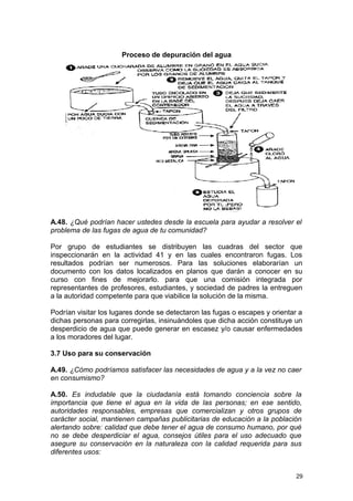 Proceso de depuración del agua 
A.48. ¿Qué podrían hacer ustedes desde la escuela para ayudar a resolver el 
problema de las fugas de agua de tu comunidad? 
Por grupo de estudiantes se distribuyen las cuadras del sector que 
inspeccionarán en la actividad 41 y en las cuales encontraron fugas. Los 
resultados podrían ser numerosos. Para las soluciones elaborarían un 
documento con los datos localizados en planos que darán a conocer en su 
curso con fines de mejorarlo. para que una comisión integrada por 
representantes de profesores, estudiantes, y sociedad de padres la entreguen 
a la autoridad competente para que viabilice la solución de la misma. 
Podrían visitar los lugares donde se detectaron las fugas o escapes y orientar a 
dichas personas para corregirlas, insinuándoles que dicha acción constituye un 
desperdicio de agua que puede generar en escasez y/o causar enfermedades 
a los moradores del lugar. 
3.7 Uso para su conservación 
A.49. ¿Cómo podríamos satisfacer las necesidades de agua y a la vez no caer 
en consumismo? 
A.50. Es indudable que la ciudadanía está tomando conciencia sobre la 
importancia que tiene el agua en la vida de las personas; en ese sentido, 
autoridades responsables, empresas que comercializan y otros grupos de 
carácter social, mantienen campañas publicitarias de educación a la población 
alertando sobre: calidad que debe tener el agua de consumo humano, por qué 
no se debe desperdiciar el agua, consejos útiles para el uso adecuado que 
asegure su conservación en la naturaleza con la calidad requerida para sus 
diferentes usos: 
29 
 