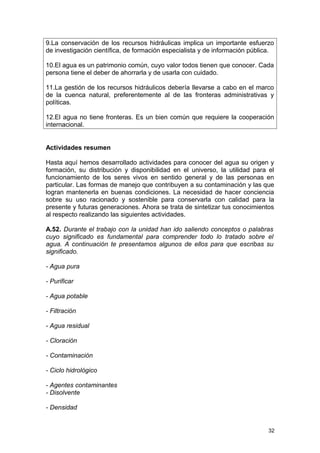 9.La conservación de los recursos hidráulicas implica un importante esfuerzo 
de investigación científica, de formación especialista y de información pública. 
10.El agua es un patrimonio común, cuyo valor todos tienen que conocer. Cada 
persona tiene el deber de ahorrarla y de usarla con cuidado. 
11.La gestión de los recursos hidráulicos debería llevarse a cabo en el marco 
de la cuenca natural, preferentemente al de las fronteras administrativas y 
políticas. 
12.El agua no tiene fronteras. Es un bien común que requiere la cooperación 
internacional. 
Actividades resumen 
Hasta aquí hemos desarrollado actividades para conocer del agua su origen y 
formación, su distribución y disponibilidad en el universo, la utilidad para el 
funcionamiento de los seres vivos en sentido general y de las personas en 
particular. Las formas de manejo que contribuyen a su contaminación y las que 
logran mantenerla en buenas condiciones. La necesidad de hacer conciencia 
sobre su uso racionado y sostenible para conservarla con calidad para la 
presente y futuras generaciones. Ahora se trata de sintetizar tus conocimientos 
al respecto realizando las siguientes actividades. 
A.52. Durante el trabajo con la unidad han ido saliendo conceptos o palabras 
cuyo significado es fundamental para comprender todo lo tratado sobre el 
agua. A continuación te presentamos algunos de ellos para que escribas su 
significado. 
- Agua pura 
- Purificar 
- Agua potable 
- Filtración 
- Agua residual 
- Cloración 
- Contaminación 
- Ciclo hidrológico 
- Agentes contaminantes 
- Disolvente 
- Densidad 
32 
 