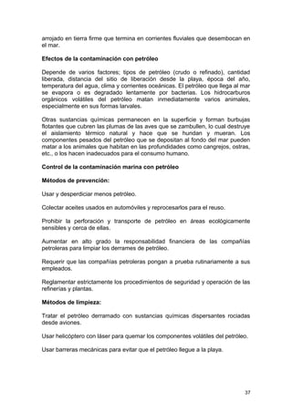 arrojado en tierra firme que termina en corrientes fluviales que desembocan en 
el mar. 
Efectos de la contaminación con petróleo 
Depende de varios factores; tipos de petróleo (crudo o refinado), cantidad 
liberada, distancia del sitio de liberación desde la playa, época del año, 
temperatura del agua, clima y corrientes oceánicas. El petróleo que llega al mar 
se evapora o es degradado lentamente por bacterias. Los hidrocarburos 
orgánicos volátiles del petróleo matan inmediatamente varios animales, 
especialmente en sus formas larvales. 
Otras sustancias químicas permanecen en la superficie y forman burbujas 
flotantes que cubren las plumas de las aves que se zambullen, lo cual destruye 
el aislamiento térmico natural y hace que se hundan y mueran. Los 
componentes pesados del petróleo que se depositan al fondo del mar pueden 
matar a los animales que habitan en las profundidades como cangrejos, ostras, 
etc., o los hacen inadecuados para el consumo humano. 
Control de la contaminación marina con petróleo 
Métodos de prevención: 
Usar y desperdiciar menos petróleo. 
Colectar aceites usados en automóviles y reprocesarlos para el reuso. 
Prohibir la perforación y transporte de petróleo en áreas ecológicamente 
sensibles y cerca de ellas. 
Aumentar en alto grado la responsabilidad financiera de las compañías 
petroleras para limpiar los derrames de petróleo. 
Requerir que las compañías petroleras pongan a prueba rutinariamente a sus 
empleados. 
Reglamentar estrictamente los procedimientos de seguridad y operación de las 
refinerías y plantas. 
Métodos de limpieza: 
Tratar el petróleo derramado con sustancias químicas dispersantes rociadas 
desde aviones. 
Usar helicóptero con láser para quemar los componentes volátiles del petróleo. 
Usar barreras mecánicas para evitar que el petróleo llegue a la playa. 
37 
 
