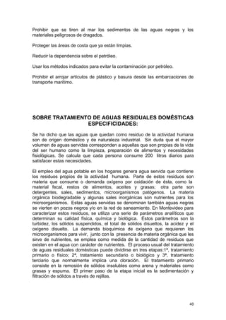 Prohibir que se tiren al mar los sedimentos de las aguas negras y los 
materiales peligrosos de dragados. 
Proteger las áreas de costa que ya están limpias. 
Reducir la dependencia sobre el petróleo. 
Usar los métodos indicados para evitar la contaminación por petróleo. 
Prohibir el arrojar artículos de plástico y basura desde las embarcaciones de 
transporte marítimo. 
SOBRE TRATAMIENTO DE AGUAS RESIDUALES DOMÉSTICAS 
ESPECIFICIDADES: 
Se ha dicho que las aguas que quedan como residuo de la actividad humana 
son de origen doméstico y de naturaleza industrial. Sin duda que el mayor 
volumen de aguas servidas corresponden a aquellas que son propias de la vida 
del ser humano como la limpieza, preparación de alimentos y necesidades 
fisiológicas. Se calcula que cada persona consume 200 litros diarios para 
satisfacer estas necesidades. 
El empleo del agua potable en los hogares genera agua servida que contiene 
los residuos propios de la actividad humana. Parte de estos residuos son 
materia que consume o demanda oxígeno por oxidación de ésta, como la 
material fecal, restos de alimentos, aceites y grasas; otra parte son 
detergentes, sales, sedimentos, microorganismos patógenos. La materia 
orgánica biodegradable y algunas sales inorgánicas son nutrientes para los 
microorganismos. Estas aguas servidas se denominan también aguas negras 
se vierten en pozos negros y/o en la red de saneamiento. En Montevideo para 
caracterizar estos residuos, se utiliza una serie de parámetros analíticos que 
determinan su calidad física, química y biológica. Estos parámetros son la 
turbidez, los sólidos suspendidos, el total de sólidos disueltos, la acidez y el 
oxígeno disuelto. La demanda bioquímica de oxígeno que requieren los 
microorganismos para vivir, junto con la presencia de materia orgánica que les 
sirve de nutrientes, se emplea como medida de la cantidad de residuos que 
existen en el agua con carácter de nutrientes. El proceso usual del tratamiento 
de aguas residuales domésticas puede dividirse en tres etapas:1ª, tratamiento 
primario o físico; 2ª, tratamiento secundario o biológico y 3ª, tratamiento 
terciario que normalmente implica una cloración. El tratamiento primario 
consiste en la remosión de sólidos insolubles como arena y materiales como 
grasas y espuma. El primer paso de la etapa inicial es la sedimentación y 
filtración de sólidos a través de rejillas. 
40 
 