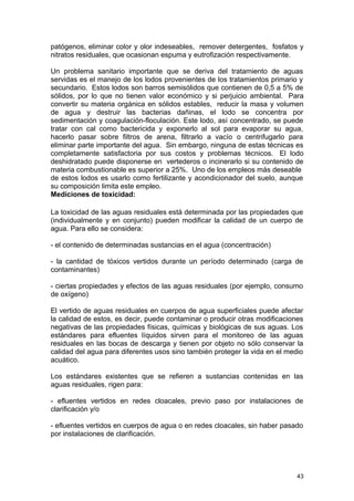 patógenos, eliminar color y olor indeseables, remover detergentes, fosfatos y 
nitratos residuales, que ocasionan espuma y eutrofización respectivamente. 
Un problema sanitario importante que se deriva del tratamiento de aguas 
servidas es el manejo de los lodos provenientes de los tratamientos primario y 
secundario. Estos lodos son barros semisólidos que contienen de 0,5 a 5% de 
sólidos, por lo que no tienen valor económico y si perjuicio ambiental. Para 
convertir su materia orgánica en sólidos estables, reducir la masa y volumen 
de agua y destruir las bacterias dañinas, el lodo se concentra por 
sedimentación y coagulación-floculación. Este lodo, así concentrado, se puede 
tratar con cal como bactericida y exponerlo al sol para evaporar su agua, 
hacerlo pasar sobre filtros de arena, filtrarlo a vacío o centrifugarlo para 
eliminar parte importante del agua. Sin embargo, ninguna de estas técnicas es 
completamente satisfactoria por sus costos y problemas técnicos. El lodo 
deshidratado puede disponerse en vertederos o incinerarlo si su contenido de 
materia combustionable es superior a 25%. Uno de los empleos más deseable 
de estos lodos es usarlo como fertilizante y acondicionador del suelo, aunque 
su composición limita este empleo. 
Mediciones de toxicidad: 
La toxicidad de las aguas residuales está determinada por las propiedades que 
(individualmente y en conjunto) pueden modificar la calidad de un cuerpo de 
agua. Para ello se considera: 
- el contenido de determinadas sustancias en el agua (concentración) 
- la cantidad de tóxicos vertidos durante un período determinado (carga de 
contaminantes) 
- ciertas propiedades y efectos de las aguas residuales (por ejemplo, consumo 
de oxígeno) 
El vertido de aguas residuales en cuerpos de agua superficiales puede afectar 
la calidad de estos, es decir, puede contaminar o producir otras modificaciones 
negativas de las propiedades físicas, químicas y biológicas de sus aguas. Los 
estándares para efluentes líquidos sirven para el monitoreo de las aguas 
residuales en las bocas de descarga y tienen por objeto no sólo conservar la 
calidad del agua para diferentes usos sino también proteger la vida en el medio 
acuático. 
Los estándares existentes que se refieren a sustancias contenidas en las 
aguas residuales, rigen para: 
- efluentes vertidos en redes cloacales, previo paso por instalaciones de 
clarificación y/o 
- efluentes vertidos en cuerpos de agua o en redes cloacales, sin haber pasado 
por instalaciones de clarificación. 
43 
 