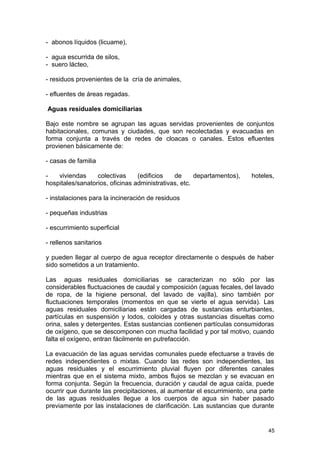 - abonos líquidos (licuame), 
- agua escurrida de silos, 
- suero lácteo, 
- residuos provenientes de la cría de animales, 
- efluentes de áreas regadas. 
Aguas residuales domiciliarias 
Bajo este nombre se agrupan las aguas servidas provenientes de conjuntos 
habitacionales, comunas y ciudades, que son recolectadas y evacuadas en 
forma conjunta a través de redes de cloacas o canales. Estos efluentes 
provienen básicamente de: 
- casas de familia 
- viviendas colectivas (edificios de departamentos), hoteles, 
hospitales/sanatorios, oficinas administrativas, etc. 
- instalaciones para la incineración de residuos 
- pequeñas industrias 
- escurrimiento superficial 
- rellenos sanitarios 
y pueden llegar al cuerpo de agua receptor directamente o después de haber 
sido sometidos a un tratamiento. 
Las aguas residuales domiciliarias se caracterizan no sólo por las 
considerables fluctuaciones de caudal y composición (aguas fecales, del lavado 
de ropa, de la higiene personal, del lavado de vajilla), sino también por 
fluctuaciones temporales (momentos en que se vierte el agua servida). Las 
aguas residuales domiciliarias están cargadas de sustancias enturbiantes, 
partículas en suspensión y lodos, coloides y otras sustancias disueltas como 
orina, sales y detergentes. Estas sustancias contienen partículas consumidoras 
de oxígeno, que se descomponen con mucha facilidad y por tal motivo, cuando 
falta el oxígeno, entran fácilmente en putrefacción. 
La evacuación de las aguas servidas comunales puede efectuarse a través de 
redes independientes o mixtas. Cuando las redes son independientes, las 
aguas residuales y el escurrimiento pluvial fluyen por diferentes canales 
mientras que en el sistema mixto, ambos flujos se mezclan y se evacuan en 
forma conjunta. Según la frecuencia, duración y caudal de agua caída, puede 
ocurrir que durante las precipitaciones, al aumentar el escurrimiento, una parte 
de las aguas residuales llegue a los cuerpos de agua sin haber pasado 
previamente por las instalaciones de clarificación. Las sustancias que durante 
45 
 