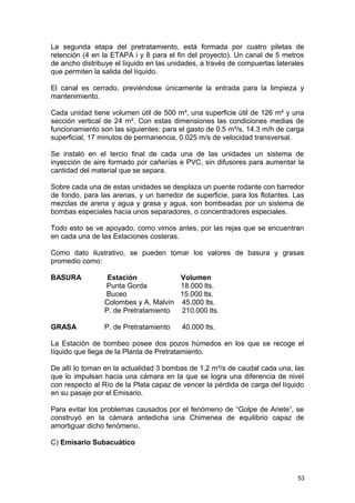 La segunda etapa del pretratamiento, está formada por cuatro piletas de 
retención (4 en la ETAPA i y 8 para el fin del proyecto). Un canal de 5 metros 
de ancho distribuye el líquido en las unidades, a través de compuertas laterales 
que permiten la salida del líquido. 
El canal es cerrado, previéndose únicamente la entrada para la limpieza y 
mantenimiento. 
Cada unidad tiene volumen útil de 500 m³, una superficie útil de 126 m² y una 
sección vertical de 24 m². Con estas dimensiones las condiciones medias de 
funcionamiento son las siguientes: para el gasto de 0.5 m³/s, 14.3 m/h de carga 
superficial, 17 minutos de permanencia, 0.025 m/s de velocidad transversal. 
Se instaló en el tercio final de cada una de las unidades un sistema de 
inyección de aire formado por cañerías e PVC, sin difusores para aumentar la 
cantidad del material que se separa. 
Sobre cada una de estas unidades se desplaza un puente rodante con barredor 
de fondo, para las arenas, y un barredor de superficie, para los flotantes. Las 
mezclas de arena y agua y grasa y agua, son bombeadas por un sistema de 
bombas especiales hacia unos separadores, o concentradores especiales. 
Todo esto se ve apoyado, como vimos antes, por las rejas que se encuentran 
en cada una de las Estaciones costeras. 
Como dato ilustrativo, se pueden tomar los valores de basura y grasas 
promedio como: 
BASURA Estación Volumen 
Punta Gorda 18.000 lts. 
Buceo 15.000 lts. 
Colombes y A. Malvín 45.000 lts. 
P. de Pretratamiento 210.000 lts. 
GRASA P. de Pretratamiento 40.000 lts. 
La Estación de bombeo posee dos pozos húmedos en los que se recoge el 
líquido que llega de la Planta de Pretratamiento. 
De allí lo toman en la actualidad 3 bombas de 1,2 m³/s de caudal cada una, las 
que lo impulsan hacia una cámara en la que se logra una diferencia de nivel 
con respecto al Río de la Plata capaz de vencer la pérdida de carga del líquido 
en su pasaje por el Emisario. 
Para evitar los problemas causados por el fenómeno de “Golpe de Ariete”, se 
construyó en la cámara antedicha una Chimenea de equilibrio capaz de 
amortiguar dicho fenómeno. 
C) Emisario Subacuático 
53 
 