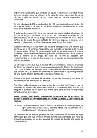 El Emisario Subacuático que conduce las aguas residuales de la ciudad dentro 
del mar cumple, como ya dijimos, la función de lograr para estas la mayor 
dilución posible de forma que se cumpla con los valores aceptables de 
colifecales. 
Es una tubería de 2.322 m. de longitud de 1.80 metros de diámetro interior. Se 
inicia en la Estación de bombeo de Punta Carretas y se desarrolla en línea 
recta en la dirección Norte-Sur. 
A lo largo de su recorrido tiene dos tramos bien diferenciados, el primero de 
830 m. de longitud atraviesa una zona rocosa donde está instalado en una 
zanja realizada en la roca y luego recubierto por un manto de rocas. Allí la 
cañería es de chapa de acero soldada de 13 mm de espesor recubierta, en el 
exterior por hormigón de 15 cm de espesor y por dentro de mortero. 
El segundo tramo, de 1.498 metros de longitud, corresponde a una cañería que 
se interna en el río en forma horizontal y está formada por tramos de 50 metros 
apoyados sobre pilotes. Su parte superior está aproximadamente a 2 metros 
por debajo de la capa de sedimentos que cubre el fondo rocoso del río. En esta 
zona la cañería es de chapa de acero de 16 mm de espesor, con 
recubrimientos, en el interior de mortero, y en el exterior de pintura bituminosa 
y cintas especiales. 
La tubería posee en sus 200 m. finales 24 caños verticales, llamados difusores 
de 0.5 m. de diámetro, que emergen aproximadamente 1.50 m del sedimento 
que cubre el fondo, en la parte superior de cada uno de ellos se encuentran 
dos orificios de 0.20 metros de diámetro por donde sale el líquido lográndose 
así una buena dilución del líquido en las agua receptoras. 
Actualmente, para mantener la velocidad dentro del Emisario y así evitar la 
sedimentación se han tapado 12 de estos. 
Por último cabe destacar que para evitar la corrosión del Emisario, se ha 
instalado un sistema de protección catódica por corrientes inducidas lo que 
asegura la duración de los caños que forma parte del Emisario por el período 
para el cual fue proyectado. 
Breve reseña final sobre información específica de la Estación de 
Bombeo, Planta de Pretratamiento de Punta Carretas y Laboratorio de 
Higiene 
La Planta de Pretratamiento, tiene la función de retener los sólidos gruesos, el 
“grit” (formado por las arenas, semillas, fibras, etc. contenidas en el 
líquido afluente) y el material flotante. 
La remoción de los sólidos gruesos se realiza mediante un sistema de rejas 
compuesto por una reja primaria, ambas de limpieza automática. Las rejas se 
encuentran ubicadas en los tres canales de ingreso del líquido a la planta de 
pretratamiento. 
54 
 