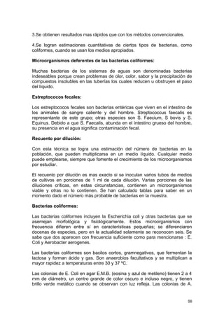 3.Se obtienen resultados mas rápidos que con los métodos convencionales. 
4.Se logran estimaciones cuantitativas de ciertos tipos de bacterias, como 
coliformes, cuando se usan los medios apropiados. 
Microorganismos deferentes de las bacterias coliformes: 
Muchas bacterias de los sistemas de aguas son denominadas bacterias 
indeseables porque crean problemas de olor, color, sabor y la precipitación de 
compuestos insolubles en las tuberías los cuales reducen u obstruyen el paso 
del líquido. 
Estreptococos fecales: 
Los estreptococos fecales son bacterias entéricas que viven en el intestino de 
los animales de sangre caliente y del hombre. Streptococcus faecalis es 
representante de este grupo; otras especies son S. Faecium, S bovis y S. 
Equinus. Debido a que S. Faecalis, abunda en el intestino grueso del hombre, 
su presencia en el agua significa contaminación fecal. 
Recuento por dilución: 
Con esta técnica se logra una estimación del número de bacterias en la 
población, que pueden multiplicarse en un medio líquido. Cualquier medio 
puede emplearse, siempre que fomente el crecimiento de los microorganismos 
por estudiar. 
El recuento por dilución es mas exacto si se inoculan varios tubos de medios 
de cultivos en porciones de 1 ml de cada dilución. Varias porciones de las 
diluciones críticas, en estas circunstancias, contienen un microorganismos 
viable y otras no lo contienen. Se han calculado tablas para saber en un 
momento dado el número más probable de bacterias en la muestra. 
Bacterias coliformes: 
Las bacterias coliformes incluyen la Escherichia coli y otras bacterias que se 
asemejan morfológica y fisiológicamente. Estos microorganismos con 
frecuencia difieren entre sí en características pequeñas; se diferenciaron 
docenas de especies, pero en la actualidad solamente se reconocen seis. Se 
sabe que dos aparecen con frecuencia suficiente como para mencionarse : E. 
Coli y Aerobacter aerogenes. 
Las bacterias coliformes son bacilos cortos, gramnegativos, que fermentan la 
lactosa y forman ácido y gas. Son anaerobios facultativos y se multiplican a 
mayor rapidez a temperaturas entre 30 y 37 ºC. 
Las colonias de E. Coli en agar E.M.B. (eosina y azul de metileno) tienen 2 a 4 
mm de diámetro, un centro grande de color oscuro e incluso negro, y tienen 
brillo verde metálico cuando se observan con luz refleja. Las colonias de A. 
56 
 