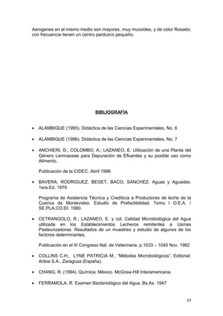 Aerogenes en el mismo medio son mayores, muy mucoides, y de color Rosado; 
con frecuencia tienen un centro parduzco pequeño. 
BIBLIOGRAFÍA 
· ALAMBIQUE (1995). Didáctica de las Ciencias Experimentales, No. 6 
· ALAMBIQUE (1996). Didáctica de las Ciencias Experimentales, No. 7 
· ANCHIERI, D.; COLOMBO, A.; LAZANEO, E. Utilización de una Planta del 
Género Lemnaceae para Depuración de Efluentes y su posible uso como 
Alimento. 
Publicación de la CIDEC. Abril 1996 
· BAVERA, RODRIGUEZ, BEGET, BACO, SANCHEZ. Aguas y Aguadas. 
1era.Ed. 1979 
Programa de Asistencia Técnica y Crediticia a Productores de leche de la 
Cuenca de Montevideo. Estudio de Prefactibilidad. Tomo I O.E.A. / 
SE.PLA.CO.DI. 1980. 
· CETRANGOLO, R.; LAZANEO, E. y col. Calidad Microbiológica del Agua 
utilizada en los Establecimientos Lecheros remitentes a Usinas 
Pasteurizadoras. Resultados de un muestreo y estudio de algunos de los 
factores determinantes. 
Publicación en el III Congreso Nal. de Veterinaria. p.1033 – 1040 Nov. 1982 
· COLLINS C.H., LYNE PATRICIA M., “Métodos Microbiológicos”, Editorial: 
Aribia S.A., Zaragoza (España). 
· CHANG, R. (1994). Química. México. McGraw-Hill Interamericana. 
· FERRAMOLA, R. Examen Bacteriológico del Agua. Bs.As. 1947 
57 
 