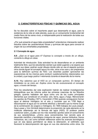 2. CARACTERÍSTICAS FÍSICAS Y QUÍMICAS DEL AGUA 
Se ha discutido sobre el importante papel que desempeña el agua, para la 
existencia de la vida en este planeta, pues es un componente fundamental del 
medio físico de los seres vivos, e indispensable para la realización de todas sus 
funciones vitales. 
¿Por qué presenta el agua tales propiedades? entendemos interesante realizar 
estudios sobre las características físicas y químicas del agua para conocer el 
origen de sus entrañables propiedades. 
2.1 Concepto de agua 
A.9. ¿Qué es el agua para ti? Expresa tu concepto a través de un dibujo, 
comenta tu dibujo en clase. 
Actividad de introducción. Esta actividad ha de desarrollarse en un ambiente 
totalmente libre, que los estudiantes sientan que están jugando y se espera que 
afloren sus ideas; podrían surgir dibujos donde sólo se vea el aspecto químico 
otros donde liguen el concepto agua a la vida, otros a los usos y así prepararlos 
para la definición química de H2O. Los docentes pueden aprovechar las 
exposiciones de los mismos para conducir cuestionamientos relacionados con 
la unidad y que luego podría ir retomando durante el desarrollo de la misma. 
A.10. Hoy sabemos que el H2O es un compuesto químico. En tiempo de 
Aristóteles no se creía así. Explica cómo ha ido evolucionando el concepto 
agua, a través del tiempo. 
Para los estudiantes dar esta explicación habrán de realizar investigaciones 
bibliográficas que les informe sobre las primeras creencias de los filósofos 
griegos, quienes hablaban del agua como uno de los cuatro principales 
elementos que constituían el universo: aire, tierra, agua y fuego. Mencionarán 
los aportes de Priestley (1871), Cavendish (1784) quienes consiguieron formar 
agua al detonar hidrógeno en el aire y Lavoisier que en 1785 llegó a 
descomponer el agua por la corriente eléctrica y demostró que la misma surge 
de la combinación de oxígeno e hidrógeno. En 1805 trabajos de Louis-Joseph, 
Gay-Lussac y Von Hirmbolt determinaron la proporción de cada elemento en la 
molécula obteniendo así la fórmula del agua (H2O). El profesor podría 
cuestionar sobre ¿Cuáles son los más recientes aportes sobre el conocimiento 
de sus características. ¿Cómo esos conocimientos han servido para el 
desarrollo científico y tecnológico (máquina de vapor, prensa hidráulica, frenos 
hidráulicos, etc.) así como también reflexionar sobre los avances tecnológicos 
que en esa época permitieron se diese la detonación, el voltímetro que 
favoreció la descomposición del agua en sus dos elementos entre otros. De 
12 
 