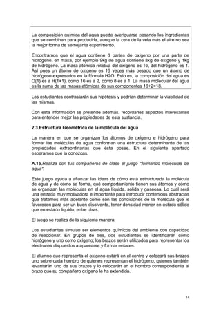 La composición química del agua puede averiguarse pesando los ingredientes 
que se combinan para producirla, aunque la cera de la vela más el aire no sea 
la mejor forma de semejante experimento. 
Encontramos que el agua contiene 8 partes de oxígeno por una parte de 
hidrógeno, en masa, por ejemplo 9kg de agua contiene 8kg de oxígeno y 1kg 
de hidrógeno. La masa atómica relativa del oxígeno es 16, del hidrógeno es 1. 
Así pues un átomo de oxígeno es 16 veces más pesado que un átomo de 
hidrógeno expresados en la fórmula H2O. Esto es, la composición del agua es 
O(1) es a H(1+1), como 16 es a 2, como 8 es a 1. La masa molecular del agua 
es la suma de las masas atómicas de sus componentes 16+2=18. 
Los estudiantes contrastarán sus hipótesis y podrían determinar la viabilidad de 
las mismas. 
Con esta información se pretende además, recordarles aspectos interesantes 
para entender mejor las propiedades de esta sustancia. 
2.3 Estructura Geométrica de la molécula del agua 
La manera en que se organizan los átomos de oxígeno e hidrógeno para 
formar las moléculas de agua conforman una estructura determinante de las 
propiedades extraordinarias que ésta posee. En el siguiente apartado 
esperamos que la conozcas. 
A.15.Realiza con tus compañeros de clase el juego "formando moléculas de 
agua". 
Este juego ayuda a afianzar las ideas de cómo está estructurada la molécula 
de agua y de cómo se forma, qué comportamiento tienen sus átomos y cómo 
se organizan las moléculas en el agua líquida, sólida y gaseosa. Lo cual será 
una entrada muy motivadora e importante para introducir contenidos abstractos 
que tratamos más adelante como son las condiciones de la molécula que le 
favorecen para ser un buen disolvente, tener densidad menor en estado sólido 
que en estado liquido, entre otras. 
El juego se realiza de la siguiente manera: 
Los estudiantes simulan ser elementos químicos del ambiente con capacidad 
de reaccionar. En grupos de tres, dos estudiantes se identificarán como 
hidrógeno y uno como oxígeno; los brazos serán utilizados para representar los 
electrones dispuestos a aparearse y formar enlaces. 
El alumno que representa el oxígeno estará en el centro y colocará sus brazos 
uno sobre cada hombro de quienes representan el hidrógeno, quienes también 
levantarán uno de sus brazos y lo colocarán en el hombro correspondiente al 
brazo que su compañero oxígeno le ha extendido. 
14 
 
