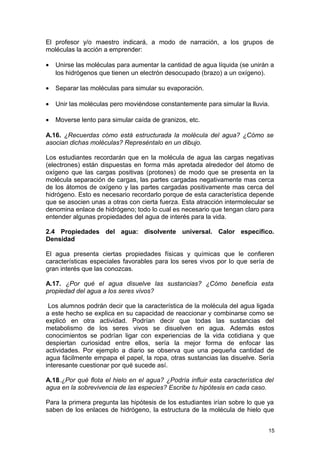 El profesor y/o maestro indicará, a modo de narración, a los grupos de 
moléculas la acción a emprender: 
· Unirse las moléculas para aumentar la cantidad de agua líquida (se unirán a 
los hidrógenos que tienen un electrón desocupado (brazo) a un oxígeno). 
· Separar las moléculas para simular su evaporación. 
· Unir las moléculas pero moviéndose constantemente para simular la lluvia. 
· Moverse lento para simular caída de granizos, etc. 
A.16. ¿Recuerdas cómo está estructurada la molécula del agua? ¿Cómo se 
asocian dichas moléculas? Represéntalo en un dibujo. 
Los estudiantes recordarán que en la molécula de agua las cargas negativas 
(electrones) están dispuestas en forma más apretada alrededor del átomo de 
oxígeno que las cargas positivas (protones) de modo que se presenta en la 
molécula separación de cargas, las partes cargadas negativamente mas cerca 
de los átomos de oxígeno y las partes cargadas positivamente mas cerca del 
hidrógeno. Esto es necesario recordarlo porque de esta característica depende 
que se asocien unas a otras con cierta fuerza. Esta atracción intermolecular se 
denomina enlace de hidrógeno; todo lo cual es necesario que tengan claro para 
entender algunas propiedades del agua de interés para la vida. 
2.4 Propiedades del agua: disolvente universal. Calor específico. 
Densidad 
El agua presenta ciertas propiedades físicas y químicas que le confieren 
características especiales favorables para los seres vivos por lo que sería de 
gran interés que las conozcas. 
A.17. ¿Por qué el agua disuelve las sustancias? ¿Cómo beneficia esta 
propiedad del agua a los seres vivos? 
Los alumnos podrán decir que la característica de la molécula del agua ligada 
a este hecho se explica en su capacidad de reaccionar y combinarse como se 
explicó en otra actividad. Podrían decir que todas las sustancias del 
metabolismo de los seres vivos se disuelven en agua. Además estos 
conocimientos se podrían ligar con experiencias de la vida cotidiana y que 
despiertan curiosidad entre ellos, sería la mejor forma de enfocar las 
actividades. Por ejemplo a diario se observa que una pequeña cantidad de 
agua fácilmente empapa el papel, la ropa, otras sustancias las disuelve. Sería 
interesante cuestionar por qué sucede así. 
A.18.¿Por qué flota el hielo en el agua? ¿Podría influir esta característica del 
agua en la sobrevivencia de las especies? Escribe tu hipótesis en cada caso. 
Para la primera pregunta las hipótesis de los estudiantes irían sobre lo que ya 
saben de los enlaces de hidrógeno, la estructura de la molécula de hielo que 
15 
 