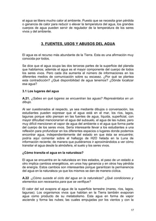 el agua se libera mucho calor al ambiente. Puesto que se necesita gran pérdida 
o ganancia de calor para reducir o elevar la temperatura del agua, los grandes 
cuerpos de agua pueden servir de regulador de la temperatura de los seres 
vivos y del ambiente. 
3. FUENTES, USOS Y ABUSOS DEL AGUA 
El agua es el recurso más abundante de la Tierra. Esta es una afirmación muy 
conocida por todos. 
Se dice que el agua ocupa las dos terceras partes de la superficie del planeta 
que habitamos; además el agua es el mayor componente del cuerpo de todos 
los seres vivos. Pero cada día aumenta el número de informaciones en los 
diferentes medios de comunicación sobre su escasez. ¿Por qué se plantea 
esta contradicción? ¿Qué disponibilidad de agua tenemos? ¿Dónde localizar 
esa agua? 
3.1 Los lugares del agua 
A.21. ¿Sabes en qué lugares se encuentran las aguas? Represéntalos en un 
dibujo. 
Al ser cuestionados al respecto, ya sea mediante dibujos o conversación, los 
estudiantes pueden expresar que el agua está en el mar, los ríos, lagos, 
lagunas porque sólo piensan en las fuentes de agua, líquida, superficial, con 
mayor dificultad mencionarían el agua del subsuelo, el agua de las nubes; pero 
muy difícil mencionen el vapor de agua del ambiente o el agua que forma parte 
del cuerpo de los seres vivos. Sería interesante llevar a los estudiantes a una 
reflexión para profundizar en los diferentes espacios o lugares donde podemos 
encontrar agua, independientemente del estado en que ésta se encuentre; 
podría aquí comentar sobre el hallazgo de H2O helada en la Luna de 
información reciente; de manera que pudiéramos ir aproximándolos a ver cómo 
transitar el agua desde la atmósfera, el suelo y los seres vivos. 
¿Cómo transita el agua en la naturaleza? 
El agua se encuentra en la naturaleza en tres estados, el paso de un estado a 
otro implica cambios energéticos, en unos hay ganancia y en otros hay pérdida 
de energía. Estos cambios son interesantes porque garantizan la permanencia 
del agua en la naturaleza ya que los mismos se dan de manera cíclica. 
A.22 .¿Cómo sucede el ciclo del agua en la naturaleza? ¿Qué condiciones y 
elementos son necesarios para que se verifique? 
El calor del sol evapora el agua de la superficie terrestre (mares, ríos, lagos, 
lagunas). Los organismos vivos que habitan en la Tierra también evaporan 
agua como producto de su metabolismo. Esta agua en forma de vapor 
asciende y forma las nubes; las cuales empujadas por los vientos y con la 
17 
 
