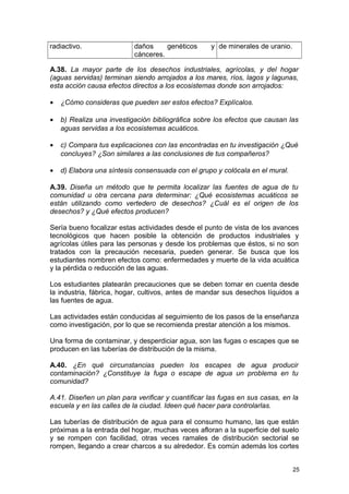 radiactivo. daños genéticos y 
cánceres. 
de minerales de uranio. 
A.38. La mayor parte de los desechos industriales, agrícolas, y del hogar 
(aguas servidas) terminan siendo arrojados a los mares, ríos, lagos y lagunas, 
esta acción causa efectos directos a los ecosistemas donde son arrojados: 
· ¿Cómo consideras que pueden ser estos efectos? Explícalos. 
· b) Realiza una investigación bibliográfica sobre los efectos que causan las 
aguas servidas a los ecosistemas acuáticos. 
· c) Compara tus explicaciones con las encontradas en tu investigación ¿Qué 
concluyes? ¿Son similares a las conclusiones de tus compañeros? 
· d) Elabora una síntesis consensuada con el grupo y colócala en el mural. 
A.39. Diseña un método que te permita localizar las fuentes de agua de tu 
comunidad u otra cercana para determinar: ¿Qué ecosistemas acuáticos se 
están utilizando como vertedero de desechos? ¿Cuál es el origen de los 
desechos? y ¿Qué efectos producen? 
Sería bueno focalizar estas actividades desde el punto de vista de los avances 
tecnológicos que hacen posible la obtención de productos industriales y 
agrícolas útiles para las personas y desde los problemas que éstos, si no son 
tratados con la precaución necesaria, pueden generar. Se busca que los 
estudiantes nombren efectos como: enfermedades y muerte de la vida acuática 
y la pérdida o reducción de las aguas. 
Los estudiantes platearán precauciones que se deben tomar en cuenta desde 
la industria, fábrica, hogar, cultivos, antes de mandar sus desechos líquidos a 
las fuentes de agua. 
Las actividades están conducidas al seguimiento de los pasos de la enseñanza 
como investigación, por lo que se recomienda prestar atención a los mismos. 
Una forma de contaminar, y desperdiciar agua, son las fugas o escapes que se 
producen en las tuberías de distribución de la misma. 
A.40. ¿En qué circunstancias pueden los escapes de agua producir 
contaminación? ¿Constituye la fuga o escape de agua un problema en tu 
comunidad? 
A.41. Diseñen un plan para verificar y cuantificar las fugas en sus casas, en la 
escuela y en las calles de la ciudad. Ideen qué hacer para controlarlas. 
Las tuberías de distribución de agua para el consumo humano, las que están 
próximas a la entrada del hogar, muchas veces afloran a la superficie del suelo 
y se rompen con facilidad, otras veces ramales de distribución sectorial se 
rompen, llegando a crear charcos a su alrededor. Es común además los cortes 
25 
 