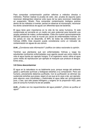 Para comprobar contaminación podrían referirse a métodos directos e 
indirectos. Podrían realizar la prueba de color, olor, prueba de espuma (para 
reconocer detergentes) observar ante rayos de luz para reconocer materiales 
en suspensión, filtrado. Para comprobar contaminación biológica podrían 
dentro de los métodos a inventar, pensar en observar al microscopio, reconocer 
los olores característicos de aguas con diferentes tipos de bacterias. 
El agua tiene gran importancia en la vida de los seres humanos. Si está 
contaminada se convierte en un medio con gran potencial para transmitir una 
amplia variedad de males y enfermedades. Cada día mueren aproximadamente 
300,000 personas en todo el mundo por causa de enfermedades hídricas. En 
los países en vías de desarrollo, el 80% de todas las enfermedades son 
hídricas (OMS). Esta situación puede considerarse como un indicador de 
contaminación en aguas de uso común. 
A.44. ¿Corroboras esta información? Justifica con datos nacionales tu opinión. 
Tendrían que plantearse qué son enfermedades hídricas y luego los 
estudiantes nombrarían enfermedades cuyo agente causal use como medio de 
vida el agua líquida por ejemplo hongos. O el organismo vector utilice el agua 
como medio de reproducción por ejemplo el mosquito que produce el dengue. 
Entre otras... 
3.6 Cómo descontaminar 
El agua en la naturaleza no es totalmente pura, porque recoge del ambiente 
gases y partículas químicas y biológicas extrañas a su composición. Para uso 
humano, previamente debemos purificarla. Con la purificación se eliminan las 
sustancias extrañas que posea, según el uso que se le vaya a dar, por ejemplo: 
para algunos usos industriales y medicinales el agua debe ser químicamente 
pura, o sea, que sólo posea hidrógeno y oxígeno en la proporción H2O, pero 
para el consumo humano ha de ser potable. 
A.45. ¿Cuáles son los requerimientos del agua potable? ¿Cómo se purifica el 
agua? 
27 
 