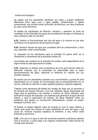 - Enlaces de hidrógeno 
Se espera que los estudiantes clarifiquen sus ideas y puedan establecer 
diferencias entre agua pura y agua potable, contaminación y agente 
contaminante, que muchas veces confunden los términos y en otras ocasiones 
los usan como sinónimos. 
Al señalar los significados de filtración, cloración y aireación se pone de 
manifiesto si han entendido los pasos de la purificación del agua y el porqué se 
hace necesario cada uno de ellos. 
A.53. Explicar el funcionamiento del ciclo del agua y la manera en que éste 
contribuye a la recuperación de las fuentes de agua. 
A.54. Nombrar fuentes de agua que consideres libre de contaminación y otras 
que, entiendas, están contaminadas. 
La respuesta de los estudiantes para la actividad 53 podría partir de la 
introducción y comentarios de la actividad número 22. 
Las fuentes que nombren en la actividad 54 pueden variar dependiendo de la 
región donde se esté ejecutando la unidad. 
A.55. Organizar un debate entre compañeros de curso para discutir sobre los 
diferentes sistemas que la humanidad ha desarrollado para el mejor 
aprovechamiento del agua, valorando su eficiencia en relación con sus 
posibles impactos. 
Se espera que los estudiantes expresen sus conocimientos y puntos de vista 
relacionados con el manejo de la tecnología para el aprovechamiento de un 
recurso. Además se referirán a coste, aspectos positivos, aspectos negativos. 
Tratarán como elementos del debate los canales de riego que se remontan a 
los tiempos del Imperio Romano y los que utilizaban aguas desechadas del 
hogar para la agricultura. Las bombas y molinos de viento utilizados para 
aprovechar el agua del subsuelo y las represas que garantizan el agua para los 
cultivos y para la generación de energía. De éstas debatirán sobre los 
problemas que genera su construcción (deforestación, erosión de suelos, 
desalojos humanos, etc.). 
Al finalizar el debate deberán estar de acuerdo en que el mejor sistema a 
utilizar será aquel que ofrezca la mayor posibilidad de usos del agua y que 
cause los menores impactos negativos al ambiente, o sea, menor coste 
ambiental y económico. 
A.56. ¿Por qué si el agua al salir del acueducto presenta condiciones óptimas 
para el consumo, a veces llega a los hogares contaminada? Indica formas de 
corregir esta situación. 
33 
 