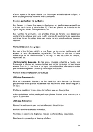 Calor.- Ingresos de agua caliente que disminuyen el contenido de oxígeno y 
hace a los organismos acuáticos muy vulnerables. 
Fuentes puntuales y no puntuales 
Las fuentes puntuales descargan contaminantes en localizaciones específicas 
a través de tuberías y alcantarillas. Ej: Fábricas, plantas de tratamiento de 
aguas negras, minas, pozos petroleros, etc. 
Las fuentes no puntuales son grandes áreas de terreno que descargan 
contaminantes al agua sobre una región extensa. Ej: Vertimiento de sustancias 
químicas, tierras de cultivo, lotes para pastar ganado, construcciones, tanques 
sépticos. 
Contaminación de ríos y lagos 
Las corrientes fluviales debido a que fluyen se recuperan rápidamente del 
exceso de calor y los desechos degradables. Esto funciona mientras no haya 
sobrecarga de los contaminantes, o su flujo no sea reducido por sequía, 
represado, etc. 
Contaminación Orgánica.- En los lagos, rebalses, estuarios y mares, con 
frecuencia la dilución es menos efectiva que en las corrientes porque tienen 
escasa fluencia, lo cual hace a los lagos más vulnerables a la contaminación 
por nutrientes vegetales (nitratos y fosfatos) (eutroficación). 
Control de la eutroficación por cultivos 
Métodos de prevención: 
Usar un tratamiento avanzado de los desechos para remover los fosfatos 
provenientes de las plantas industriales y de tratamiento antes de que lleguen a 
un lago. 
Prohibir o establecer límites bajos de fosfatos para los detergentes. 
A los agricultores se les puede pedir que planten árboles entre sus campos y 
aguas superficiales. 
Métodos de limpieza: 
Dragar los sedimentos para remover el exceso de nutrientes. 
Retirar o eliminar el exceso de maleza. 
Controlar el crecimiento de plantas nocivas con herbicidas y plaguicidas. 
Bombear aire para oxigenar lagos y rebalses. 
35 
 
