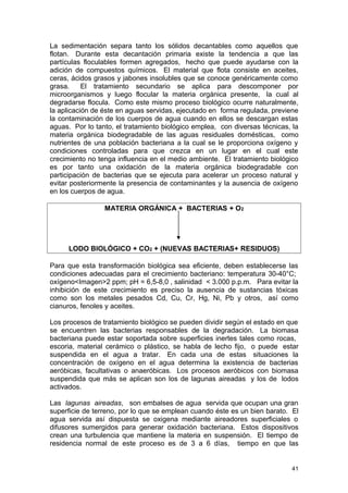 La sedimentación separa tanto los sólidos decantables como aquellos que 
flotan. Durante esta decantación primaria existe la tendencia a que las 
partículas floculables formen agregados, hecho que puede ayudarse con la 
adición de compuestos químicos. El material que flota consiste en aceites, 
ceras, ácidos grasos y jabones insolubles que se conoce genéricamente como 
grasa. El tratamiento secundario se aplica para descomponer por 
microorganismos y luego flocular la materia orgánica presente, la cual al 
degradarse flocula. Como este mismo proceso biológico ocurre naturalmente, 
la aplicación de éste en aguas servidas, ejecutado en forma regulada, previene 
la contaminación de los cuerpos de agua cuando en ellos se descargan estas 
aguas. Por lo tanto, el tratamiento biológico emplea, con diversas técnicas, la 
materia orgánica biodegradable de las aguas residuales domésticas, como 
nutrientes de una población bacteriana a la cual se le proporciona oxígeno y 
condiciones controladas para que crezca en un lugar en el cual este 
crecimiento no tenga influencia en el medio ambiente. El tratamiento biológico 
es por tanto una oxidación de la materia orgánica biodegradable con 
participación de bacterias que se ejecuta para acelerar un proceso natural y 
evitar posteriormente la presencia de contaminantes y la ausencia de oxígeno 
en los cuerpos de agua. 
MATERIA ORGÁNICA + BACTERIAS + O2 
LODO BIOLÓGICO + CO2 + (NUEVAS BACTERIAS+ RESIDUOS) 
Para que esta transformación biológica sea eficiente, deben establecerse las 
condiciones adecuadas para el crecimiento bacteriano: temperatura 30-40°C; 
oxígeno<Imagen>2 ppm; pH = 6,5-8,0 , salinidad < 3.000 p.p.m. Para evitar la 
inhibición de este crecimiento es preciso la ausencia de sustancias tóxicas 
como son los metales pesados Cd, Cu, Cr, Hg, Ni, Pb y otros, así como 
cianuros, fenoles y aceites. 
Los procesos de tratamiento biológico se pueden dividir según el estado en que 
se encuentren las bacterias responsables de la degradación. La biomasa 
bacteriana puede estar soportada sobre superficies inertes tales como rocas, 
escoria, material cerámico o plástico, se habla de lecho fijo, o puede estar 
suspendida en el agua a tratar. En cada una de estas situaciones la 
concentración de oxígeno en el agua determina la existencia de bacterias 
aeróbicas, facultativas o anaeróbicas. Los procesos aeróbicos con biomasa 
suspendida que más se aplican son los de lagunas aireadas y los de lodos 
activados. 
Las lagunas aireadas, son embalses de agua servida que ocupan una gran 
superficie de terreno, por lo que se emplean cuando éste es un bien barato. El 
agua servida así dispuesta se oxigena mediante aireadores superficiales o 
difusores sumergidos para generar oxidación bacteriana. Estos dispositivos 
crean una turbulencia que mantiene la materia en suspensión. El tiempo de 
residencia normal de este proceso es de 3 a 6 días, tiempo en que las 
41 
 