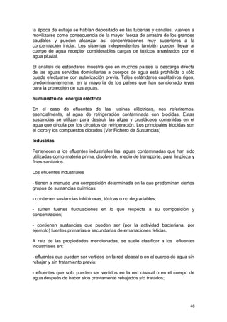 la época de estiaje se habían depositado en las tuberías y canales, vuelven a 
movilizarse como consecuencia de la mayor fuerza de arrastre de los grandes 
caudales y pueden alcanzar así concentraciones muy superiores a la 
concentración inicial. Los sistemas independientes también pueden llevar al 
cuerpo de agua receptor considerables cargas de tóxicos arrastrados por el 
agua pluvial. 
El análisis de estándares muestra que en muchos países la descarga directa 
de las aguas servidas domiciliarias a cuerpos de agua está prohibida o sólo 
puede efectuarse con autorización previa. Tales estándares cualitativos rigen, 
predominantemente, en la mayoría de los países que han sancionado leyes 
para la protección de sus aguas. 
Suministro de energía eléctrica 
En el caso de efluentes de las usinas eléctricas, nos referiremos, 
esencialmente, al agua de refrigeración contaminada con biocidas. Estas 
sustancias se utilizan para destruir las algas y crustáceos contenidas en el 
agua que circula por los circuitos de refrigeración. Los principales biocidas son 
el cloro y los compuestos clorados (Ver Fichero de Sustancias) 
Industrias 
Pertenecen a los efluentes industriales las aguas contaminadas que han sido 
utilizadas como materia prima, disolvente, medio de transporte, para limpieza y 
fines sanitarios. 
Los efluentes industriales 
- tienen a menudo una composición determinada en la que predominan ciertos 
grupos de sustancias químicas; 
- contienen sustancias inhibidoras, tóxicas o no degradables; 
- sufren fuertes fluctuaciones en lo que respecta a su composición y 
concentración; 
- contienen sustancias que pueden ser (por la actividad bacteriana, por 
ejemplo) fuentes primarias o secundarias de emanaciones fétidas. 
A raíz de las propiedades mencionadas, se suele clasificar a los efluentes 
industriales en: 
- efluentes que pueden ser vertidos en la red cloacal o en el cuerpo de agua sin 
rebajar y sin tratamiento previo; 
- efluentes que solo pueden ser vertidos en la red cloacal o en el cuerpo de 
agua después de haber sido previamente rebajados y/o tratados; 
46 
 