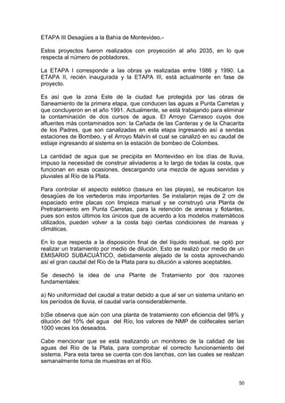 ETAPA III Desagües a la Bahía de Montevideo.- 
Estos proyectos fueron realizados con proyección al año 2035, en lo que 
respecta al número de pobladores. 
La ETAPA I corresponde a las obras ya realizadas entre 1986 y 1990. La 
ETAPA II, recién inaugurada y la ETAPA III, está actualmente en fase de 
proyecto. 
Es así que la zona Este de la ciudad fue protegida por las obras de 
Saneamiento de la primera etapa, que conducen las aguas a Punta Carretas y 
que concluyeron en el año 1991. Actualmente, se está trabajando para eliminar 
la contaminación de dos cursos de agua. El Arroyo Carrasco cuyos dos 
afluentes más contaminados son: la Cañada de las Canteras y de la Chacarita 
de los Padres, que son canalizadas en esta etapa ingresando así a sendas 
estaciones de Bombeo, y el Arroyo Malvín el cual se canalizó en su caudal de 
estiaje ingresando al sistema en la estación de bombeo de Colombes. 
La cantidad de agua que se precipita en Montevideo en los días de lluvia, 
impuso la necesidad de construir aliviaderos a lo largo de todas la costa, que 
funcionan en esas ocasiones, descargando una mezcla de aguas servidas y 
pluviales al Río de la Plata. 
Para controlar el aspecto estético (basura en las playas), se reubicaron los 
desagües de los vertederos más importantes. Se instalaron rejas de 2 cm de 
espaciado entre placas con limpieza manual y se construyó una Planta de 
Pretratamiento em Punta Carretas, para la retención de arenas y flotantes, 
pues son estos últimos los únicos que de acuerdo a los modelos matemáticos 
utilizados, pueden volver a la costa bajo ciertas condiciones de mareas y 
climáticas. 
En lo que respecta a la disposición final de del líquido residual, se optó por 
realizar un tratamiento por medio de dilución. Esto se realizó por medio de un 
EMISARIO SUBACUÁTICO, debidamente alejado de la costa aprovechando 
así el gran caudal del Río de la Plata para su dilución a valores aceptables. 
Se desechó la idea de una Plante de Tratamiento por dos razones 
fundamentales: 
a) No uniformidad del caudal a tratar debido a que al ser un sistema unitario en 
los períodos de lluvia, el caudal varía considerablemente. 
b)Se observa que aún con una planta de tratamiento con eficiencia del 98% y 
dilución del 10% del agua del Río, los valores de NMP de colifecales serían 
1000 veces los deseados. 
Cabe mencionar que se está realizando un monitoreo de la calidad de las 
aguas del Río de la Plata, para comprobar el correcto funcionamiento del 
sistema. Para esta tarea se cuenta con dos lanchas, con las cuales se realizan 
semanalmente toma de muestras en el Río. 
50 
 