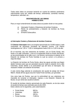 Todos estos datos se procesan teniendo en cuenta los distintos parámetros 
intervinientes como ser: estado del tiempo, vertimientos, corrientes marinas, 
temperatura, salinidad, etc. . 
DESCRIPCIÓN DE LAS OBRAS 
PRIMER ETAPA 
Para un mayor entendimiento de estas obras se pueden dividir en tres partes: 
a) Interceptor Costero y Estaciones de bombeo Costeras. 
b) Planta de pretratamiento y Estación de bombeo de Punta 
Carretas. 
c) Emisario Subacuático. 
a) Interceptor Costero y Estaciones de bombeo Costeras. 
El Colector Interceptor tiene una longitud aproximada de 10.000 metros y está 
compuesto de secciones circulares de diámetro mínimo 1,20 metros 
rectangulares de 1,20 m * 2,00 m rectangulares hasta 2,50 m x 3,20 m de alto. 
En el recorrido, hay tres estaciones de bombeo: una en Punta Gorda, otra 
frente a la calle Colombes, y otra en la explanada frente al Puerto del Buceo, 
en las proximidades de la calle Luis A. de Herrera, terminando el colector en la 
Estación de bombeo de Punta Carretas la cual es común a la primera y 
segunda etapa. 
La Estación de bombeo de Punta Gorda, eleva las aguas servidas que llegan 
desde Carrasco para que por gravedad escurran hasta la estación de la calle 
Colombes, donde debido a la profundidad que allí tiene el interceptor, fue 
necesario instalar una estación de bombeo. 
A esta misma llega además la canalización del caudal de estiaje del Arroyo 
Malvín. Desde allí las aguas escurren hasta Punta Carretas, por gravedad. 
Una zona baja de Pocitos, que por la profundidad de sus colectores era 
imposible de conectar al interceptor, ingresa a una Estación: Estación de 
Buceo, la que vierte ese caudal al colector. 
El caudal de bombeo máximo aproximado de cada Estación, es de dos veces 
el caudal de tiempo seco estimado para el año 2035. 
Estos valores son lo siguientes, para cada Estación: 
 Punta Gorda 600 l/s 
 Colombes 1600 l/s 
 Buceo 200 l/s 
 Punta Carretas 7.200 l/s 
51 
 