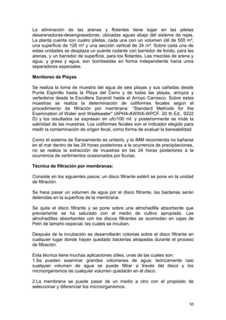 La eliminación de las arenas y flotantes tiene lugar en las piletas 
desarenadoras-desengrasadoras, ubicadas aguas abajo del sistema de rejas. 
La planta cuenta con cuatro piletas, cada una con un volumen útil de 500 m³, 
una superficie de 126 m² y una sección vertical de 24 m². Sobre cada una de 
estas unidades se desplaza un puente rodante con barredor de fondo, para las 
arenas, y un barredor de superficie, para los flotantes. Las mezclas de arena y 
agua, y grasa y agua, son bombeadas en forma independiente hacia unos 
separadores especiales. 
Monitoreo de Playas 
Se realiza la toma de muestra del agua de seis playas y sus cañadas desde 
Punta Espinillo hasta la Playa del Cerro y de todas las playas, arroyos y 
vertederos desde la Escollera Sarandí hasta el Arroyo Carrasco. Sobre estas 
muestras se realiza la determinación de coliformes fecales según el 
procedimiento de filtración por membrana: “Standard Methods for the 
Examination of Water and Wastewater” (APHA-AWWA-WPCF, 20 th Ed., 9222 
D) y los resultados se expresan en ufc/100 ml. y posteriormente se mide la 
salinidad de las muestras. Los coliformes fecales son el indicador elegido para 
medir la contaminación de origen fecal, como forma de evaluar la baneabilidad. 
Como el sistema de Saneamiento es unitario, y la IMM recomienda no bañarse 
en el mar dentro de las 24 horas posteriores a la ocurrencia de precipitaciones, 
no se realiza la extracción de muestras en las 24 horas posteriores a la 
ocurrencia de vertimientos ocasionados por lluvias. 
Técnica de filtración por membranas: 
Consiste en los siguientes pasos; un disco filtrante estéril se pone en la unidad 
de filtración. 
Se hace pasar un volumen de agua por el disco filtrante, las bacterias serán 
detenidas en la superficie de la membrana. 
Se quita el disco filtrante y se pone sobre una almohadilla absorbente que 
previamente se ha saturado con el medio de cultivo apropiado. Las 
almohadillas absorbentes con los discos filtrantes se acomodan en cajas de 
Petri de tamaño especial, las cuales se incuban. 
Después de la incubación se desarrollarán colonias sobre el disco filtrante en 
cualquier lugar donde hayan quedado bacterias atrapadas durante el proceso 
de filtración. 
Esta técnica tiene muchas aplicaciones útiles, unas de las cuales son: 
1.Se pueden examinar grandes volúmenes de agua; teóricamente casi 
cualquier volumen de agua se puede filtrar a través del disco y los 
microorganismos de cualquier volumen quedarán en el disco. 
2.La membrana se puede pasar de un medio a otro con el propósito de 
seleccionar y diferenciar los microorganismos. 
55 
 
